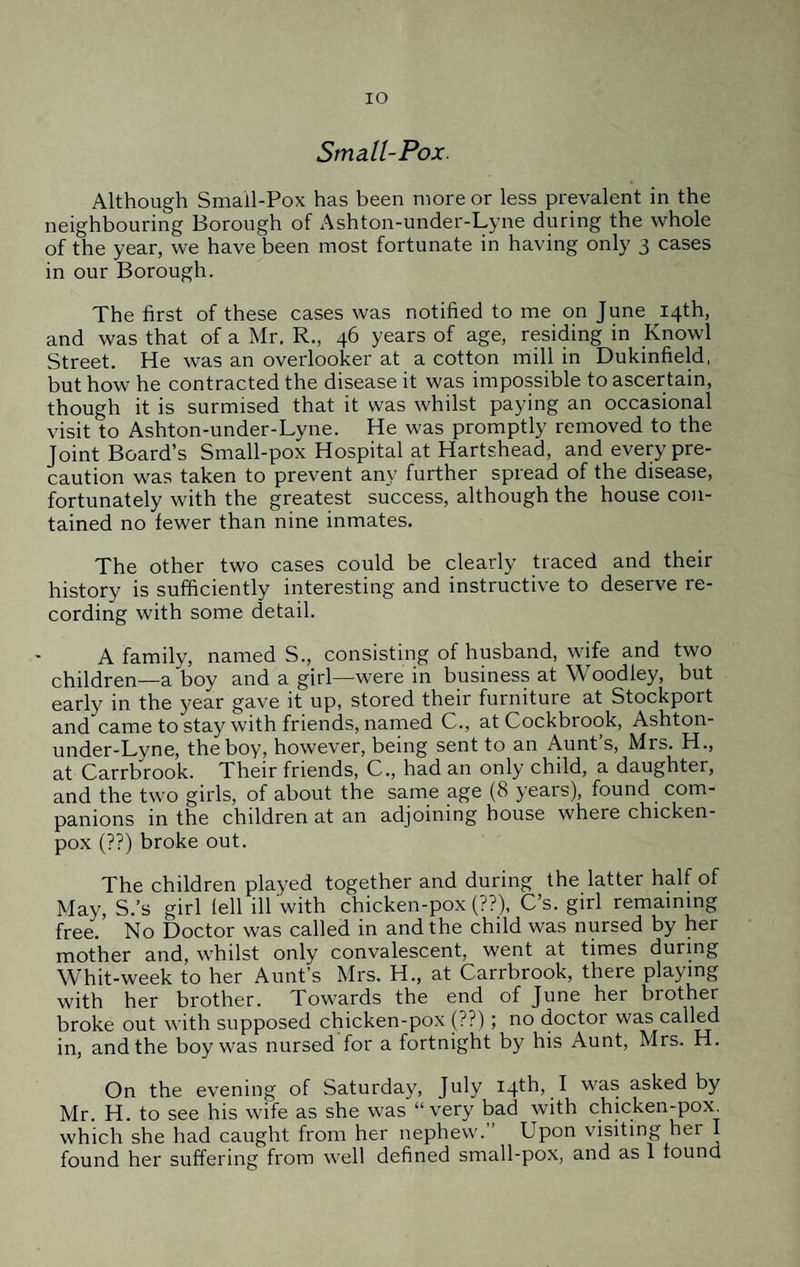 IO Small-Pox. Although Small-Pox has been more or less prevalent in the neighbouring Borough of Ashton-under-Lyne during the whole of the year, we have been most fortunate in having only 3 cases in our Borough. The first of these cases was notified to me on June 14th, and was that of a Mr. R., 46 years of age, residing in Knowl Street. He was an overlooker at a cotton mill in Dukinfield, but how he contracted the disease it was impossible to ascertain, though it is surmised that it was whilst paying an occasional visit to Ashton-under-Lyne. He was promptly removed to the Joint Board’s Small-pox Hospital at Hartshead, and every pre¬ caution was taken to prevent any further spread of the disease, fortunately with the greatest success, although the house con¬ tained no fewer than nine inmates. The other two cases could be clearly traced and their history is sufficiently interesting and instructive to deserve re¬ cording with some detail. A family, named S., consisting of husband, wife and two children—a boy and a girl—were in business at Woodley, but early in the year gave it up, stored their furniture at Stockport and came to stay with friends, named C., atCockbiook, Ashton- under-Lyne, the boy, however, being sent to an Aunt’s, Mrs. H., at Carrbrook. Their friends, C., had an only child, a daughter, and the two girls, of about the same age (8 years), found com¬ panions in the children at an adjoining house where chicken- pox (??) broke out. The children played together and during the latter half of May, S.’s girl fell ill with chicken-pox (??), C’s. girl remaining free. No Doctor was called in and the child was nursed by her mother and, whilst only convalescent, went at times during Whit-week to her Aunt’s Mrs. H., at Carrbrook, there playing with her brother. Towards the end of June her brother broke out with supposed chicken-pox (??); no doctor was called in, and the boy was nursed for a fortnight by his Aunt, Mrs. H. On the evening of Saturday, July 14th, I was asked by Mr. H. to see his wife as she was “very bad with chicken-pox. which she had caught from her nephew. Upon visiting her I
