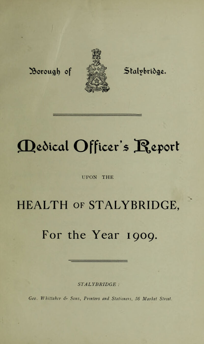 borough of Stal?bri6ge. CQe6ical Officer’s Report UPON THE HEALTH of STALYBRIDGE, For the Year 1909. STALYBRIDGE : Geo. Whittaker & Sons, Printers and Stationers, 56 Market Street.