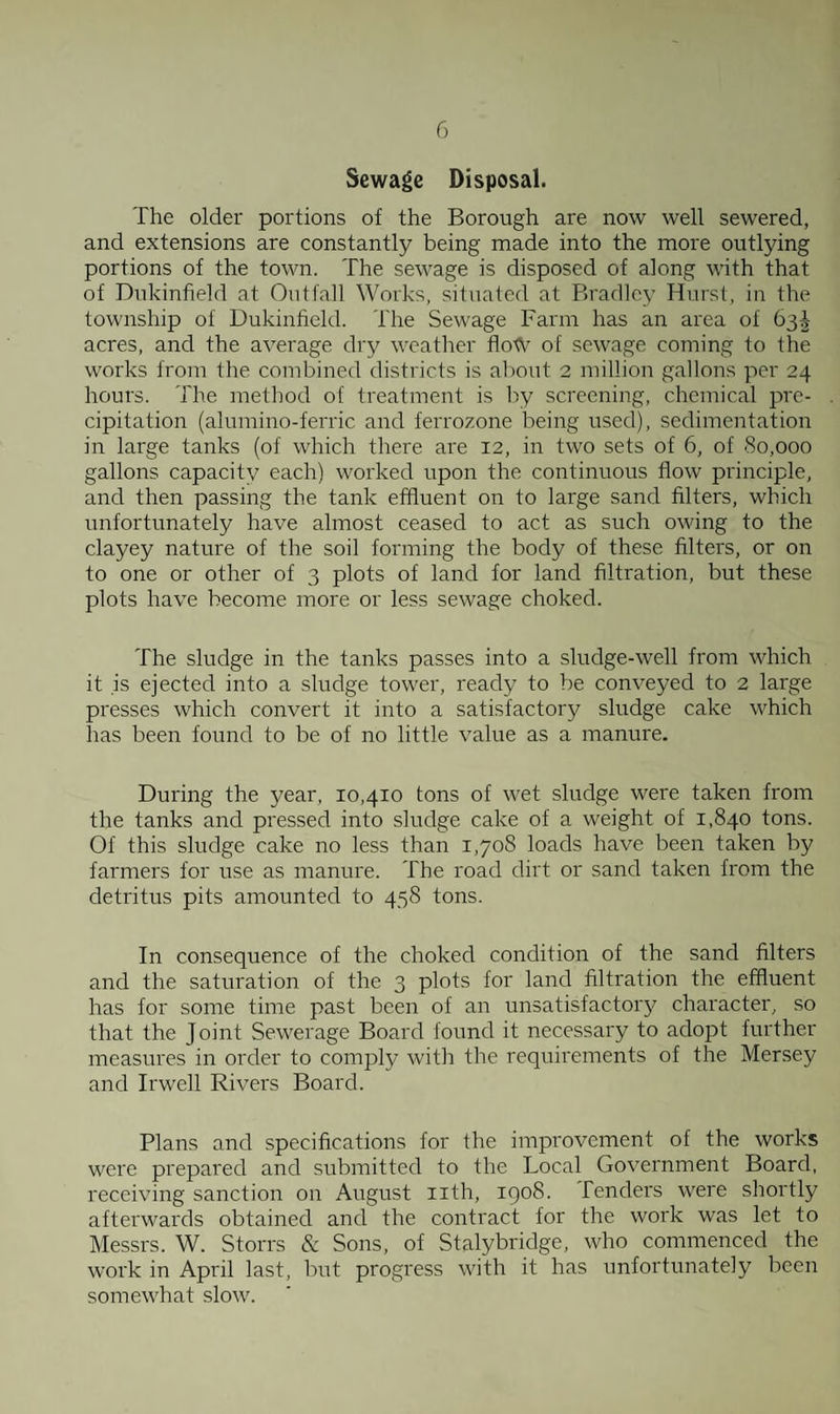 Sewage Disposal. The older portions of the Borough are now well sewered, and extensions are constantly being made into the more outlying portions of the town. The sewage is disposed of along with that of Dukinfield at Outfall Works, situated at Bradley Hurst, in the township of Dukinfield. The Sewage Farm has an area of 63^ acres, and the average dry weather flotV of sewage coming to the works from the combined districts is about 2 million gallons per 24 hours. The method of treatment is by screening, chemical pre¬ cipitation (alumino-ferric and ferrozone being used), sedimentation in large tanks (of which there are 12, in two sets of 6, of 80,000 gallons capacity each) worked upon the continuous flow principle, and then passing the tank effluent on to large sand filters, which unfortunately have almost ceased to act as such owing to the clayey nature of the soil forming the body of these filters, or on to one or other of 3 plots of land for land filtration, but these plots have become more or less sewage choked. The sludge in the tanks passes into a sludge-well from which it is ejected into a sludge tower, ready to be conveyed to 2 large presses which convert it into a satisfactory sludge cake which has been found to be of no little value as a manure. During the year, 10,410 tons of wet sludge were taken from the tanks and pressed into sludge cake of a weight of 1,840 tons. Of this sludge cake no less than 1,708 loads have been taken by farmers for use as manure. The road dirt or sand taken from the detritus pits amounted to 458 tons. In consequence of the choked condition of the sand filters and the saturation of the 3 plots for land filtration the effluent has for some time past been of an unsatisfactoiy character, so that the Joint Sewerage Board found it necessary to adopt further measures in order to comply with the requii'ements of the Mersey and Irwell Rivers Board. Plans and specifications for the improvement of the works were prepared and submitted to the Local Government Board, receiving sanction on August nth, 1908. fenders were shortly afterwards obtained and the contract for the work was let to Messrs. W. Storrs & Sons, of Stalybridge, who commenced the work in April last, but progress with it has unfortunately been somewhat slow.