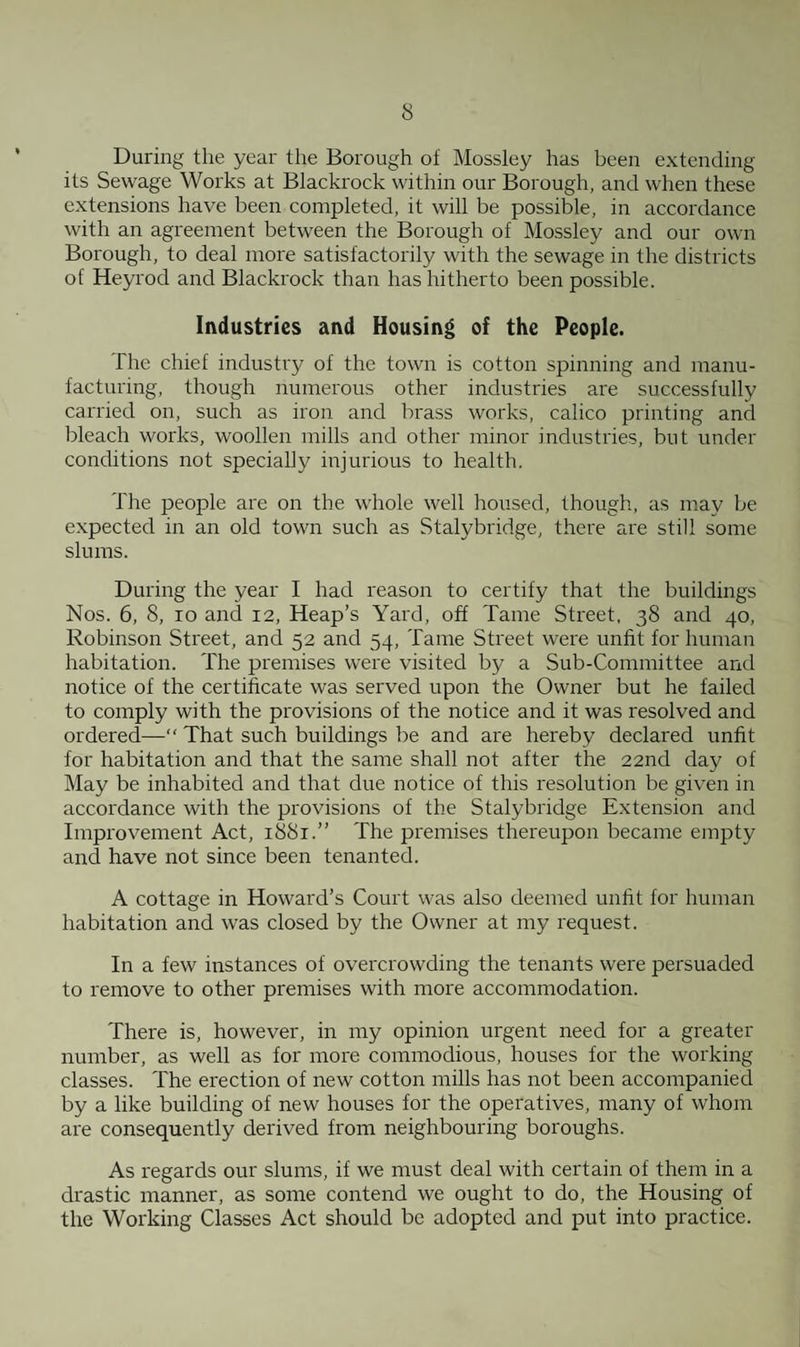 During the year the Borough of Mossley has been extending its Sewage Works at Blackrock within our Borough, and when these extensions have been completed, it will be possible, in accordance with an agreement between the Borough of Mossley and our own Borough, to deal more satisfactorily with the sewage in the districts of Heyrod and Blackrock than has hitherto been possible. Industries and Housing of the People. The chief industry of the town is cotton spinning and manu¬ facturing, though numerous other industries are successfully carried on, such as iron and brass works, calico printing and bleach works, woollen mills and other minor industries, but under conditions not specially injurious to health. The people are on the whole well housed, though, as may be expected in an old town such as Stalybridge, there are still some slums. During the year I had reason to certify that the buildings Nos. 6, 8, io and 12, Heap’s Yard, off Tame Street, 38 and 40, Robinson Street, and 52 and 54, Tame Street were unfit for human habitation. The premises were visited by a Sub-Committee and notice of the certificate was served upon the Owner but he failed to comply with the provisions of the notice and it was resolved and ordered—“ That such buildings be and are hereby declared unfit for habitation and that the same shall not after the 22nd day of May be inhabited and that due notice of this resolution be given in accordance with the provisions of the Stalybridge Extension and Improvement Act, 1881.” The premises thereupon became empty and have not since been tenanted. A cottage in Howard’s Court was also deemed unfit for human habitation and was closed by the Owner at my request. In a few instances of overcrowding the tenants were persuaded to remove to other premises with more accommodation. There is, however, in my opinion urgent need for a greater number, as well as for more commodious, houses for the working classes. The erection of new cotton mills has not been accompanied by a like building of new houses for the operatives, many of whom are consequently derived from neighbouring boroughs. As regards our slums, if we must deal with certain of them in a drastic manner, as some contend we ought to do, the Housing of the Working Classes Act should be adopted and put into practice.