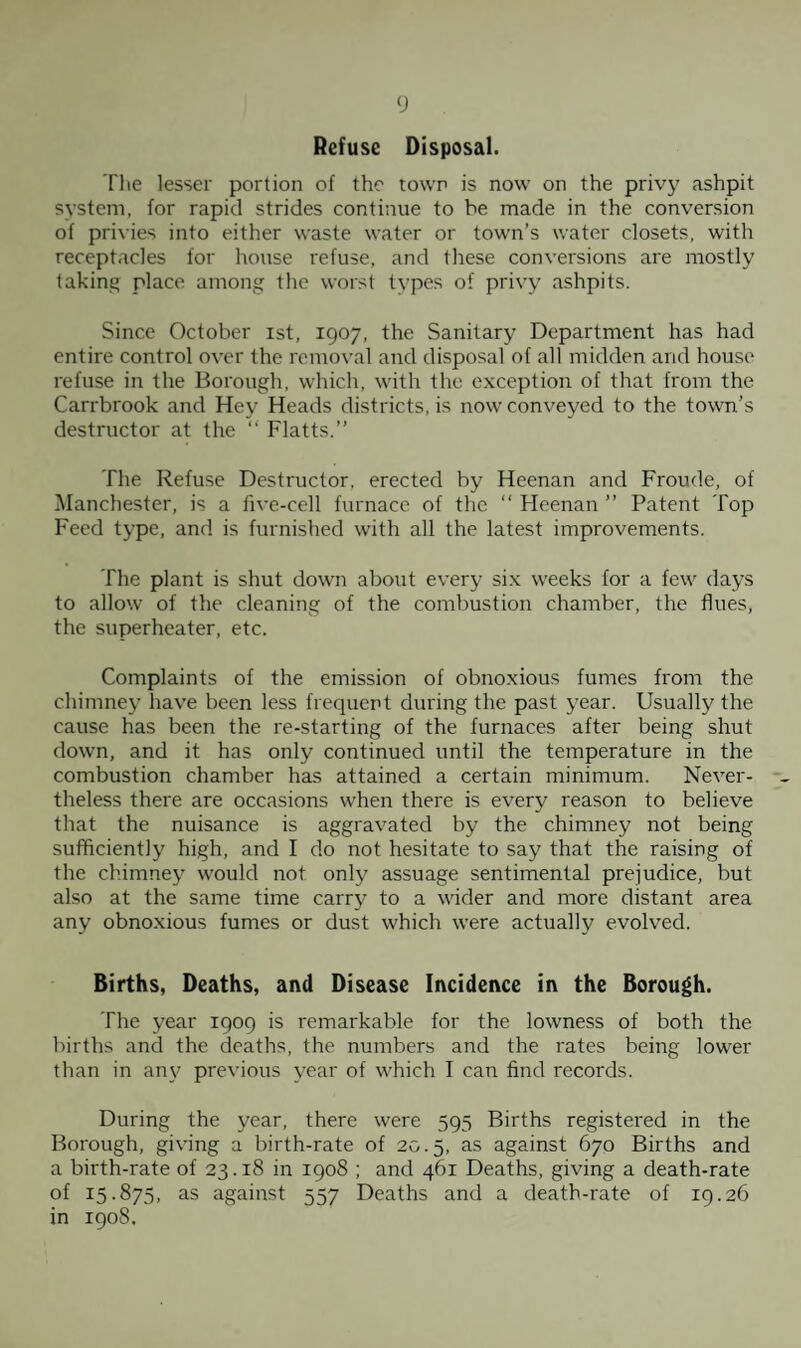 Refuse Disposal. The lesser portion of the town is now on the privy ashpit system, for rapid strides continue to be made in the conversion of privies into either waste water or town’s water closets, with receptacles for house refuse, and these conversions are mostly taking place among the worst types of privy ashpits. Since October ist, 1907, the Sanitary Department has had entire control over the removal and disposal of all midden and house refuse in the Borough, which, with the exception of that from the Carrbrook and Hey Heads districts, is now conveyed to the town’s destructor at the “ Flatts.” The Refuse Destructor, erected by Heenan and Froude, of Manchester, is a five-cell furnace of the “ Heenan ” Patent Top Feed type, and is furnished with all the latest improvements. The plant is shut down about every six weeks for a few days to allow of the cleaning of the combustion chamber, the flues, the superheater, etc. Complaints of the emission of obnoxious fumes from the chimney have been less frequent during the past year. Usually the cause has been the re-starting of the furnaces after being shut down, and it has only continued until the temperature in the combustion chamber has attained a certain minimum. Never¬ theless there are occasions when there is every reason to believe that the nuisance is aggravated by the chimney not being sufficiently high, and I do not hesitate to say that the raising of the chimney would not only assuage sentimental prejudice, but also at the same time carry to a wider and more distant area any obnoxious fumes or dust which were actually evolved. Births, Deaths, and Disease Incidence in the Borough. The year 1909 is remarkable for the lowness of both the births and the deaths, the numbers and the rates being lower than in an\' previous year of which I can find records. During the year, there were 595 Births registered in the Borough, giving a birth-rate of 20.5, as against 670 Births and a birth-rate of 23.18 in 1908 ; and 461 Deaths, giving a death-rate of 15.875, as against 557 Deaths and a death-rate of 19.26 in 1908.