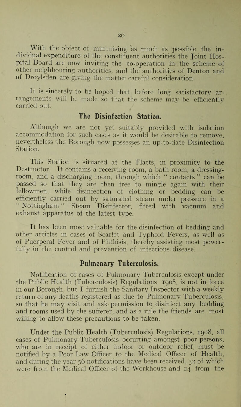 With the object of minimising as much as possible the in¬ dividual expenditure of the constituent authorities the Joint Hos¬ pital Board are now inviting the co-operation in the scheme of other neighbouring authorities, and the authorities of Denton and of Drovlsden are giving the matter careful consideration. It is sincerely to be hoped that before long satisfactory ar¬ rangements will be made so that the scheme may be efficiently carried out. The Disinfection Station. Although we are not yet suitably provided with isolation accommodation lor such cases as it would be desirable to remove, nevertheless the Borough now possesses an up-to-date Disinfection Station. This Station is situated at the Flatts, in proximity to the Destructor. It contains a receiving room, a bath room, a dressing- room, and a discharging room, through which “ contacts ” can be passed so that they are then free to mingle again with their fellowmen, while disinfection of clothing or bedding can be efficiently carried out by saturated steam under pressure in a “ Nottingham ” Steam Disinfector, fitted with vacuum and exhaust apparatus of the latest type. It has been most valuable for the disinfection of bedding and other articles in cases of Scarlet and Typhoid Fevers, as well as of Puerperal Fever and of Phthisis, thereby assisting most power¬ fully in the control and prevention of infectious disease. Pulmonary Tuberculosis. Notification of cases of Pulmonary Tuberculosis except under the Public Health (Tuberculosis) Regulations, 1908, is not in force in our Borough, but I furnish the Sanitary Inspector with a weekly return of any deaths registered as due to Pulmonary Tuberculosis, so that he may visit and ask permission to disinfect any bedding and rooms used by the sufferer, and as a rule the friends are most willing to allow these precautions to be taken. Under the Public Health (Tuberculosis) Regulations, 1908, all cases of Pulmonary Tuberculosis occurring amongst poor persons, who are in receipt of either indoor or outdoor relief, must be notified by a Poor Law Officer to the Medical Officer of Health, and during the year 56 notifications have been received, 32 of which were from the Medical Officer of the Workhouse and 24 from the