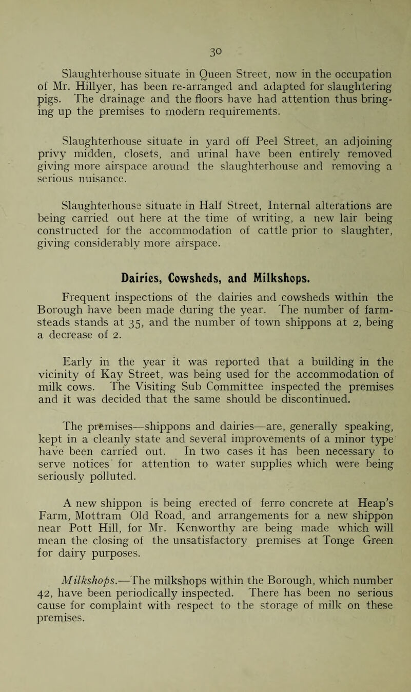 Slaughterhouse situate in Queen Street, now in the occupation of Mr. Hillyer, has been re-arranged and adapted for slaughtering pigs. The drainage and the floors have had attention thus bring¬ ing up the premises to modern requirements. Slaughterhouse situate in yard off Peel Street, an adjoining privy midden, closets, and irrinal have been entirely removed giving more airspace around the slaughterhouse and removing a serious nuisance. Slaughterhouse situate in Half Street, Internal alterations are being carried out here at the time of writing, a new lair being constructed for the accommodation of cattle prior to slaughter, giving considerably more airspace. Dairies, Cowsheds, and Milkshops. Frequent inspections of the dairies and cowsheds within the Borough have been made during the year. The number of farm¬ steads stands at 35, and the number of town shippons at 2, being a decrease of 2. Early in the year it was reported that a building in the vicinity of Kay Street, was being used for the accommodation of milk cows. The Visiting Sub Committee inspected the premises and it was decided that the same should be discontinued. The premises—shippons and dairies—are, generally speaking, kept in a cleanly state and several improvements of a minor type have been carried out. In two cases it has been necessary to serve notices for attention to water supplies which were being seriously polluted. A new shippon is being erected of ferro concrete at Heap’s Farm, Mottram Old Road, and arrangements for a new shippon near Pott Hill, for Mr. Kenworthy are being made which will mean the closing of the unsatisfactory premises at Tonge Green for dairy purposes. Milkshops.—The milkshops within the Borough, which number 42, have been periodically inspected. There has been no serious cause for complaint with respect to the storage of milk on these premises.