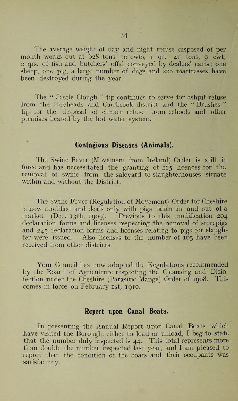 The average weight of day and night refuse disposed of per month works out at 628 tons, 10 cwts, 1 qr. 41 tons, 9 cwt, 2 qrs. of fish and butchers’ offal conveyed by dealers’ carts; one sheep, one pig, a large number of dogs and 220 mattresses have been destroyed during the year. The  Castle Clough ” tip continues to serve for ashpit refuse from the Heyheads and Carrbrook district and the “ Brushes ” tip for the disposal of clinker refuse from schools and other premises heated by the hot water system. Contagious Diseases (Animals). The Swine Fever (Movement from Ireland) Order is still in force and has necessitated the granting of 285 licences for the removal of swine from the saleyard to slaughterhouses situate within and without the District. 1 lie Swine Fever (Regulation of Movement) Order for Cheshire is now' modified and deals only with pigs taken in and out of a market. (Dec. 13th, 1909). Previous to this modification 204 declaration forms and licenses respecting the removal of storepigs and 245 declaration forms and licenses relating to pigs for slaugh¬ ter were issued. Also licenses to the number of 165 have been received from other districts. Your Council has now adopted the Regulations recommended by the Board of Agriculture respecting the Cleansing and Disin¬ fection under the Cheshire (Parasitic Mange) Order of 1908. This comes in force on February 1st, 1910. Report upon Canal Boats. In presenting the Annual Report upon Canal Boats which have visited the Borough, either to load or unload, I beg to state that the number duly inspected is 44. This total represents more than double the number inspected last year, and I am pleased to report that the condition of the boats and their occupants was satisfactory.