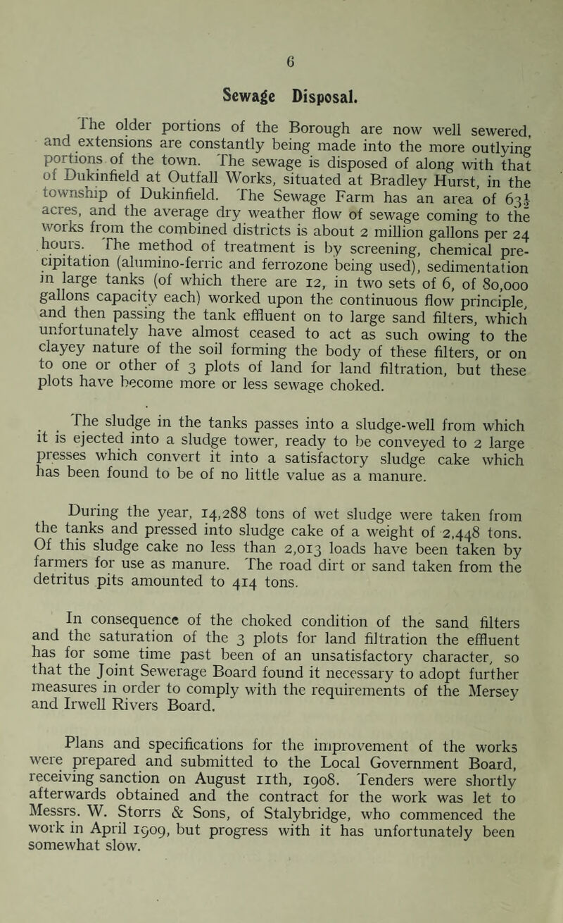 Sewage Disposal. The older portions of the Borough are now well sewered, and extensions are constantly being made into the more outlying portions of the town. The sewage is disposed of along with that of Dukmfield at Outfall Works, situated at Bradley Hurst, in the township of Dukinfield. The Sewage Farm has an area of 63J acres, and the average dry weather flow of sewage coming to the works from the combined districts is about 2 million gallons per 24 houis. The method of treatment is by screening, chemical pre¬ cipitation (alumino-feriic and ferrozone being used), sedimentation in large tanks (of which there are 12, in two sets of 6, of 80,000 gallons capacity each) worked upon the continuous flow principle, and then passing the tank effluent on to large sand filters, which unfortunately have almost ceased to act as such owing to the clayey nature of the soil forming the body of these filters or on to one or other of 3 plots of land for land filtration, but these plots have become more or less sewage choked. _ The sludge in the tanks passes into a sludge-well from which it is ejected into a sludge tower, ready to be conveyed to 2 large presses which convert it into a satisfactory sludge cake which has been found to be of no little value as a manure. During the year, 14,288 tons of wet sludge were taken from the tanks and pressed into sludge cake of a weight of 2,448 tons. Of this sludge cake no less than 2,013 loads have been taken by farrners for use as manure. The road dirt or sand taken from the detritus pits amounted to 414 tons. In consequence of the choked condition of the sand filters and the saturation of the 3 plots for land filtration the effluent has for sonie time past been of an unsatisfactorj^ character, so that the Joint Sewerage Board found it necessary to adopt further measures in order to comply with the requirements of the Mersey and Irwell Rivers Board. Plans and specifications for the improvement of the works were prepared and submitted to the Local Government Board, receiving sanction on August nth, igo8. Tenders were shortly afterwards obtained and the contract for the work was let to Messrs. W. Storrs & Sons, of Stalybridge, who commenced the work in April 1909, but progress with it has unfortunately been somewhat slow.