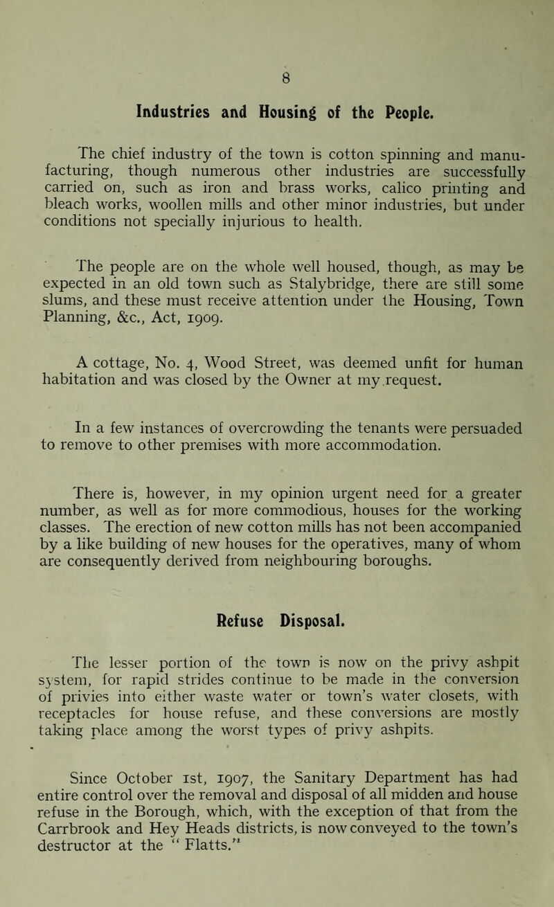 Industries and Housing of the People. The chief industry of the town is cotton spinning and manu¬ facturing, though numerous other industries are successfully carried on, such as iron and brass works, calico printing and bleach works, woollen mills and other minor industries, but under conditions not specially injurious to health. The people are on the whole well housed, though, as may be expected in an old town such as Stalybridge, there are still some slums, and these must receive attention under the Housing, Town Planning, &c.. Act, 1909. A cottage. No. 4, Wood Street, was deemed unfit for human habitation and was closed by the Owner at my request. In a few instances of overcrowding the tenants were persuaded to remove to other premises with more accommodation. There is, however, in my opinion urgent need for a greater number, as well as for more commodious, houses for the working classes. The erection of new cotton mills has not been accompanied by a like building of new houses for the operatives, many of whom are consequently derived from neighbouring boroughs. Refuse Disposal. The lesser portion of the town is now on the privy ashpit system, for rapid strides continue to be made in the conversion of privies into either waste water or town’s water closets, with receptacles for house refuse, and these conversions are mostly taking place among the worst types of privy ashpits. Since October ist, 1907, the Sanitary Department has had entire control over the removal and disposal of all midden and house refuse in the Borough, which, with the exception of that from the Carrbrook and Hey Heads districts, is now conveyed to the town’s destructor at the “ Flatts.”