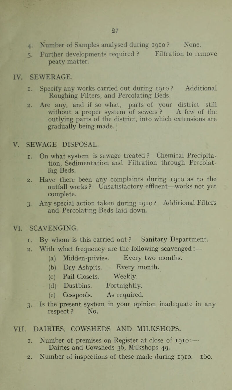 4. Number of Samples analysed during 1910 ? None. 5. Further developments required ? Filtration to remove peaty matter. IV. SEWERAGE. 1. Specify any works carried out during 1910 ? Additional Roughing Filters, and Percolating Beds. 2. Are any, and if so what, parts of your district still without a proper system of sewers ? A few of the outlying parts of the district, into which extensions are gradually being made. ‘ V. SEWAGE DISPOSAL. 1. On what system is sewage treated ? Chemical Precipita¬ tion, Sedimentation and Filtration through Percolat¬ ing Beds. 2. Have there been any complaints during 1910 as to the outfall works? Unsatisfactory effluent—works not yet complete. 3. Any special action taken during 1910 ? Additional Filters and Percolating Beds laid down. VI. SCAVENGING. 1. By whom is this carried out ? Sanitary Department. 2. With what frequency are the following scavenged:— (a) Midden-privies. Every two months. (b) Dry Ashpits. Every month. (c) Pail Closets. Weekly. (d) Dustbins. Fortnightly. (e) Cesspools. As required. 3. Is the present system in your opinion inadequate in any respect ? No. VII. DAIRIES, COWSHEDS AND MILKSHOPS. 1. Number of premises on Register at close of 1910:— Dairies and Cowsheds 36, Milkshops 49. 2. Number of inspections of these made during 1910. 160.