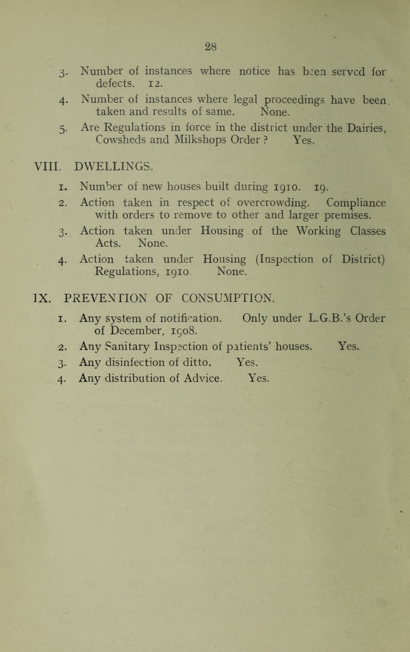 3- Number of instances where notice has been served for defects. 12. 4. Number of instances where legal proceedings have been, taken and results of same. None. 5, Are Regulations in force in the district under the Dairies, Cowsheds and Milkshops Order ? Yes. VIII. DWELLINGS. 1. Number of new houses built during 1910. 19. 2. Action taken in respect of overcrowding. Compliance with orders to remove to other and larger premises. 3. Action taken under Housing of the Working Classes Acts. None. 4. Action taken under Housing (Inspection of District) Regulations, 1910 None. IX. PREVENTION OE CONSUMPTION. 1. Any system of notifi''ation. Only under L.G.B.’s Order of December, 1908. 2. Any Sanitary Inspection of patients’ houses. Yes. 3. Any disinfection of ditto. Yes. 4. Any distribution of Advice. Yes.