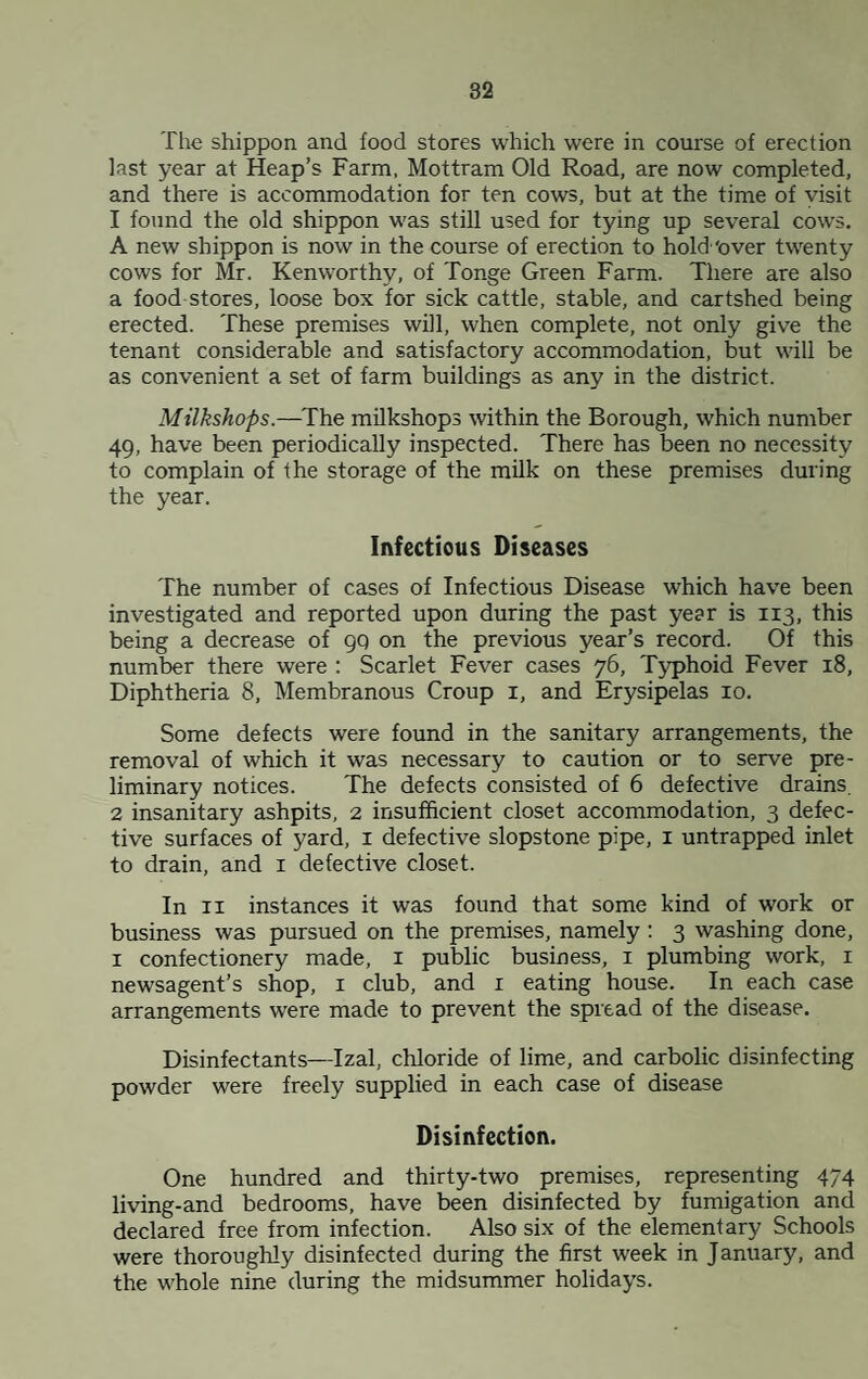 The shippon and food stores which were in course of erection last year at Heap’s Farm, Mottram Old Road, are now completed, and there is accommodation for ten cows, but at the time of yisit 1 found the old shippon was still used for tying up several cows. A new shippon is now in the course of erection to hold ‘over twenty cows for Mr. Kenworthy, of Tonge Green Farm. There are also a food stores, loose box for sick cattle, stable, and cartshed being erected. These premises will, when complete, not only give the tenant considerable and satisfactory accommodation, but will be as convenient a set of farm buildings as any in the district. Milkshops.—^The milkshops within the Borough, which number 49, have been periodically inspected. There has been no necessity to complain of the storage of the milk on these premises during the year. Infectious Diseases The number of cases of Infectious Disease which have been investigated and reported upon during the past year is 113, this being a decrease of gq on the previous year’s record. Of this number there were : Scarlet Fever cases 76, Typhoid Fever 18, Diphtheria 8, Membranous Croup i, and Erysipelas 10. Some defects were found in the sanitary arrangements, the removal of which it was necessary to caution or to serve pre¬ liminary notices. The defects consisted of 6 defective drains, 2 insanitary ashpits, 2 insufficient closet accommodation, 3 defec¬ tive surfaces of yard, i defective slopstone pipe, i untrapped inlet to drain, and i defective closet. In II instances it was found that some kind of work or business was pursued on the premises, namely: 3 washing done, I confectionery made, i public business, i plumbing work, i newsagent’s shop, i club, and i eating house. In each case arrangements were made to prevent the spread of the disease. Disinfectants—Izal, chloride of lime, and carbolic disinfecting powder were freely supplied in each case of disease Disinfection. One hundred and thirty-two premises, representing 474 living-and bedrooms, have been disinfected by fumigation and declared free from infection. Also six of the elementary Schools were thoroughly disinfected during the first week in January, and the whole nine during the midsummer holidays.