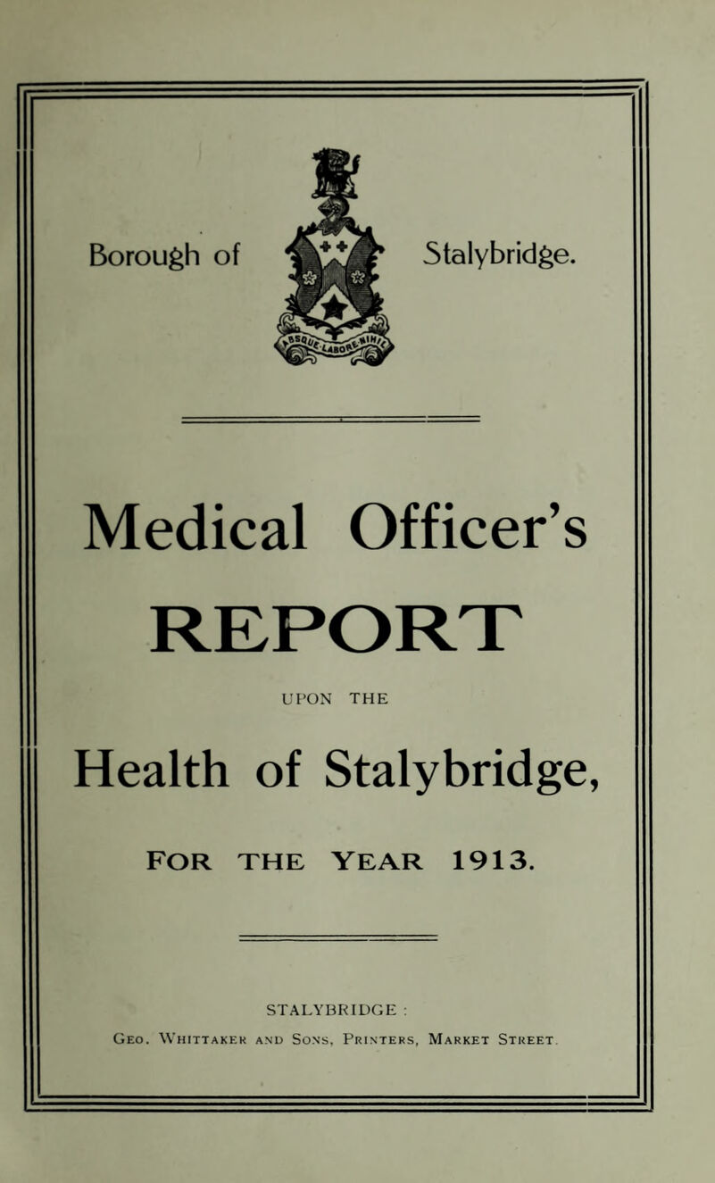 Borough of Stalybridge. Medical Officer’s UPON THE Health of Stalybridge, FOR THE YEAR 1913. STALYBRIDGE : Geo. Whittaker and Sons, Printers, Market Street