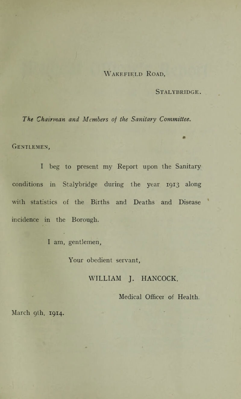 Wakefield Road, Stalybridge. The Chairman and Members of the Sanitary Committee. Gentlemen, I beg to present my Report upon the Sanitary conditions in Stalybridge during the year 1913 along with statistics of the Births and Deaths and Disease incidence in the Borough. I am, gentlemen. Your obedient servant, WILLIAM J. HANCOCK, Medical Officer of Health. March 9th, 1914.