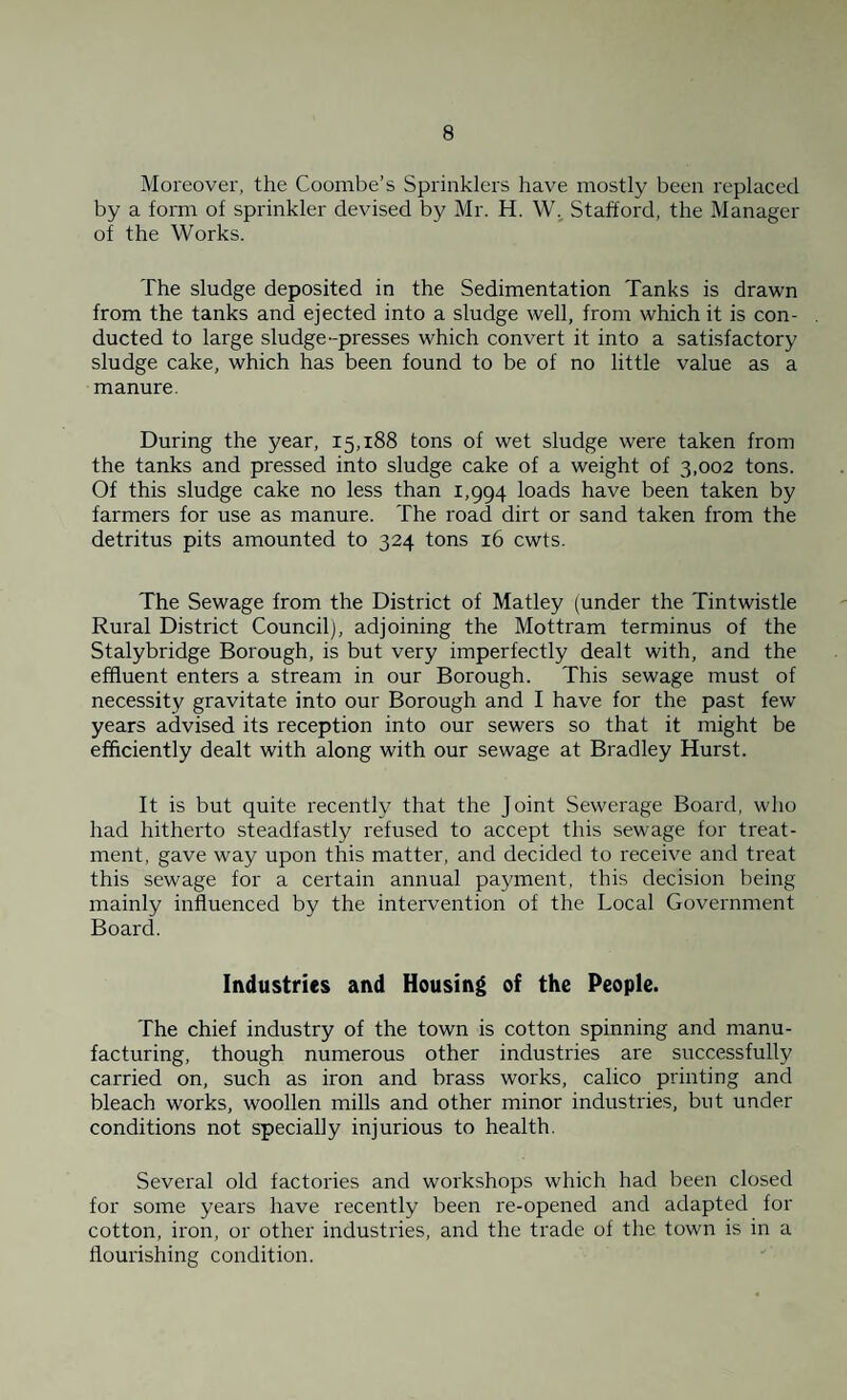Moreover, the Coombe’s Sprinklers have mostly been replaced by a form of sprinkler devised by Mr. H. W. Stafford, the Manager of the Works. The sludge deposited in the Sedimentation Tanks is drawn from the tanks and ejected into a sludge well, from which it is con¬ ducted to large sludge-presses which convert it into a satisfactory sludge cake, which has been found to be of no little value as a manure. During the year, 15,188 tons of wet sludge were taken from the tanks and pressed into sludge cake of a weight of 3,002 tons. Of this sludge cake no less than 1,994 loads have been taken by farmers for use as manure. The road dirt or sand taken from the detritus pits amounted to 324 tons 16 cwts. The Sewage from the District of Matley (under the Tintwistle Rural District Council), adjoining the Mottram terminus of the Stalybridge Borough, is but very imperfectly dealt with, and the effluent enters a stream in our Borough. This sewage must of necessity gravitate into our Borough and I have for the past few years advised its reception into our sewers so that it might be efficiently dealt with along with our sewage at Bradley Hurst. It is but quite recently that the Joint Sewerage Board, who had hitherto steadfastly refused to accept this sewage for treat¬ ment, gave way upon this matter, and decided to receive and treat this sewage for a certain annual payment, this decision being mainly influenced by the intervention of the Local Government Board. Industries and Housing of the People. The chief industry of the town is cotton spinning and manu¬ facturing, though numerous other industries are successfully carried on, such as iron and brass works, calico printing and bleach works, woollen mills and other minor industries, but under conditions not specially injurious to health. Several old factories and workshops which had been closed for some years have recently been re-opened and adapted for cotton, iron, or other industries, and the trade of the town is in a flourishing condition.