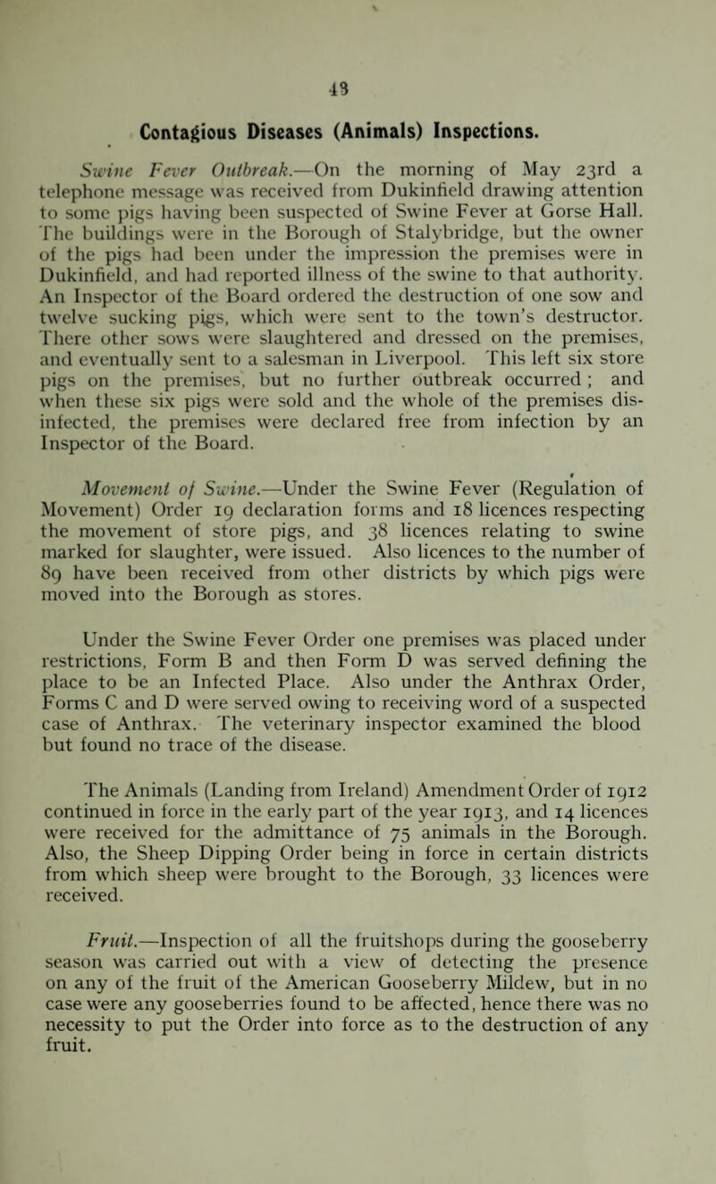 Contagious Diseases (Animals) Inspections. Swine Fever Outbreak.—On the morning of May 23rd a telephone message was received from Dukinfield drawing attention to some pigs having been suspected of Swine Fever at Gorse Hall. The buildings were in the Borough of Stalybridge, but the owner of the pigs had been under the impression the premises were in Dukinfield. and had reported illness of the swine to that authority. An Inspector of the Board ordered the destruction of one sow and twelve sucking pigs, which were sent to the town’s destructor. There other sows were slaughtered and dressed on the premises, and eventually sent to a salesman in Liverpool. This left six store pigs on the premises, but no further outbreak occurred ; and when these six pigs were sold and the whole of the premises dis¬ infected, the premises were declared free from infection by an Inspector of the Board. t Movement of Swine.—Under the Swine Fever (Regulation of Movement) Order 19 declaration forms and 18 licences respecting the movement of store pigs, and 38 licences relating to swine marked for slaughter, were issued. Also licences to the number of 89 have been received from other districts by which pigs were moved into the Borough as stores. Under the Swine Fever Order one premises was placed under restrictions, Form B and then Form D was served defining the place to be an Infected Place. Also under the Anthrax Order, Forms C and D were served owing to receiving word of a suspected case of Anthrax. The veterinary inspector examined the blood but found no trace of the disease. The Animals (Landing from Ireland) Amendment Order of 1912 continued in force in the early part of the year 1913, and 14 licences were received for the admittance of 75 animals in the Borough. Also, the Sheep Dipping Order being in force in certain districts from which sheep were brought to the Borough, 33 licences were received. Fruit.—Inspection of all the fruitshops during the gooseberry season was carried out with a view of detecting the presence on any of the fruit of the American Gooseberry Mildew', but in no case wrere any gooseberries found to be affected, hence there wras no necessity to put the Order into force as to the destruction of any fruit.