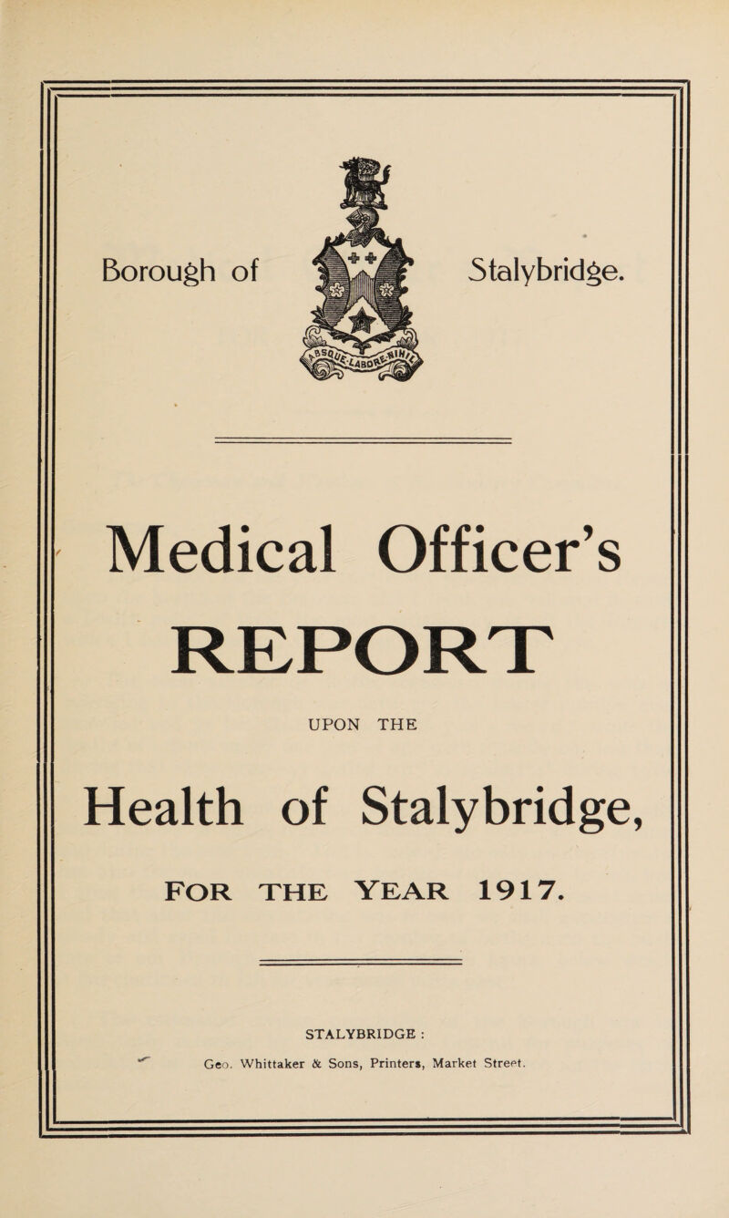 Borough of Medical Officer’s REPORT UPON THE Health of Stalybridge, FOR THE YEAR 1917. STALYBRIDGE : Geo. Whittaker & Sons, Printers, Market Street.