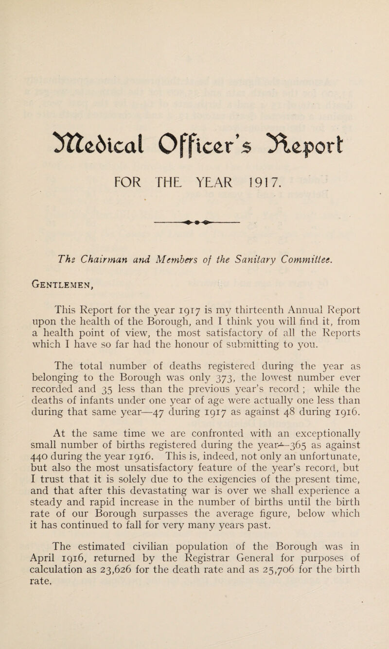 ^ttcdical Officer’s Report FOR THL YEAR 1917. The Chairman and Members of the Sanitary Committee. Gentlemen, This Report for the year 1917 is my thirteenth Annual Report upon the health of the Borough, and I think you will find it, from a health point of view, the most satisfactory of all the Reports which I have so far had the honour of submitting to you. The total number of deaths registered during the year as belonging to the Borough was only 373, the lowest number ever recorded and 35 less than the previous year’s record ; while the deaths of infants under one year of age were actually one less than during that same year—47 during 1917 as against 48 during 1916. At the same time we are confronted with an exceptionally small number of births registered during the yeap^-365 as against 440 during the year 1916. This is, indeed, not only an unfortunate, but also the most unsatisfactory feature of the year’s record, but I trust that it is solely due to the exigencies of the present time, and that after this devastating war is over we shall experience a steady and rapid increase in the number of births until the birth rate of our Borough surpasses the average figure, below which it has continued to fall for very many years past. The estimated civilian population of the Borough was in April 1916, returned by the Registrar General for purposes of calculation as 23,626 for the death rate and as 25,706 for the birth rate.