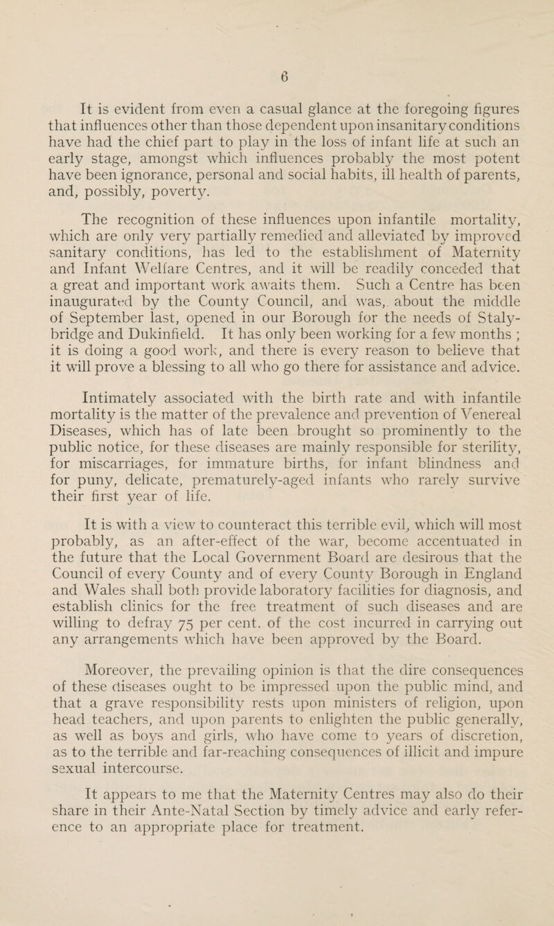 It is evident from even a casual glance at the foregoing figures that influences other than those dependent upon insanitary conditions have had the chief part to play in the loss of infant life at such an early stage, amongst which influences probably the most potent have been ignorance, personal and social habits, ill health of parents, and, possibly, poverty. The recognition of these influences upon infantile mortality, which are only very partially remedied and alleviated by improved sanitary conditions, has led to the establishment of Maternity and Infant Welfare Centres, and it will be readily conceded that a great and important work awaits them. Such a Centra has been inaugurated by the County Council, and was,, about the middle of September last, opened in our Borough for the needs of Staly- bridge and Dukinfield. It has only been working for a few months ; it is doing a good work, and there is every reason to believe that it will prove a blessing to all who go there for assistance and advice. Intimately associated with the birth rate and with infantile mortality is the matter of the prevalence and prevention of Venereal Diseases, which has of late been brought so prominently to the public notice, for these diseases are mainly responsible for sterility, for miscarriages, for immature births, for infant blindness and for puny, delicate, prematurely-aged infants who rarely survive their first year of life. It is with a view to counteract this terrible evil, which will most probably, as an after-effect of the war, become accentuated in the future that the Local Government Board are desirous that the Council of every County and of every County Borough in England and Wales shall both provide laboratory facilities for diagnosis, and establish clinics for the free treatment of such diseases and are willing to defray 75 per cent, of the cost incurred in carrying out any arrangements which have been approved by the Board. Moreover, the prevailing opinion is that the dire consequences of these diseases ought to be impressed upon the public mind, and that a grave responsibility rests upon ministers of religion, upon head teachers, and upon parents to enlighten the public generally, as well as boys and girls, who have come to years of discretion, as to the terrible and far-reaching consequences of illicit and impure sexual intercourse. It appears to me that the Maternity Centres may also do their share in their Ante-Natal Section by timely advice and early refer¬ ence to an appropriate place for treatment.