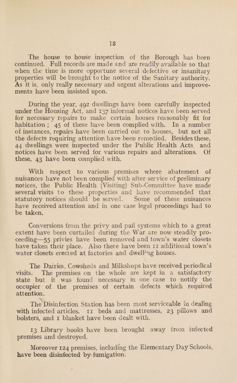 18 The house to house inspection of the Borough has been continued. Full records are made and are readily available so that when the time is more opportune several defective or insanitar}' properties will be brought to the notice of the Sanitary authority. As it is, only really necessary and urgent alterations and improve¬ ments have been insisted upon. During the year, 492 dwellings have been carefully inspected under the Housing Act, and 137 informal notices have been served for necessary repairs to make certain houses reasonably fit for habitation ; 45 of these have been complied with. In a number of instances, repairs have been carried out to houses, but not all the defects requiring attention have been remedied. Besides these, 44 dwellings were inspected under the Public Health Acts^ and notices have been served for various repairs and alterations. Of these, 43 have been complied with. With respect to various premises where abatement of nuisances have not been complied with after service of preliminary notices, the Public Health (Visiting) Sub-Committee have made several visits to these properties and have recommended that statutory notices should be served. Some of these nuisances have received attention and in one case legal proceedings had to be taken. Conversions from the privy and pail systems which to a great extent have been curtailed during the War are now steadily pro¬ ceeding—55 privies have been removed and town’s water closets have taken their place. Also there have been 11 additional town’s water closets erected at factories and dwelbrig houses. The Dairies, Cowsheds and Milkshops have received periodical visits. The premises on the whole are kept in a satisfactory state but it was found necessary in one case to notify the occupier of the premises of certain defects which required attention. %.. The Disinfection Station has been most serviceable in dealing with infected articles. 11 beds and mattresses, 23 pillows and bolsters, and 1 blanket have been dealt with. 13 Library books have been brought away from infected premises and destroyed. Moreover 124 premises, including the Elementary Day Schools, have been disinfected by fumigation.