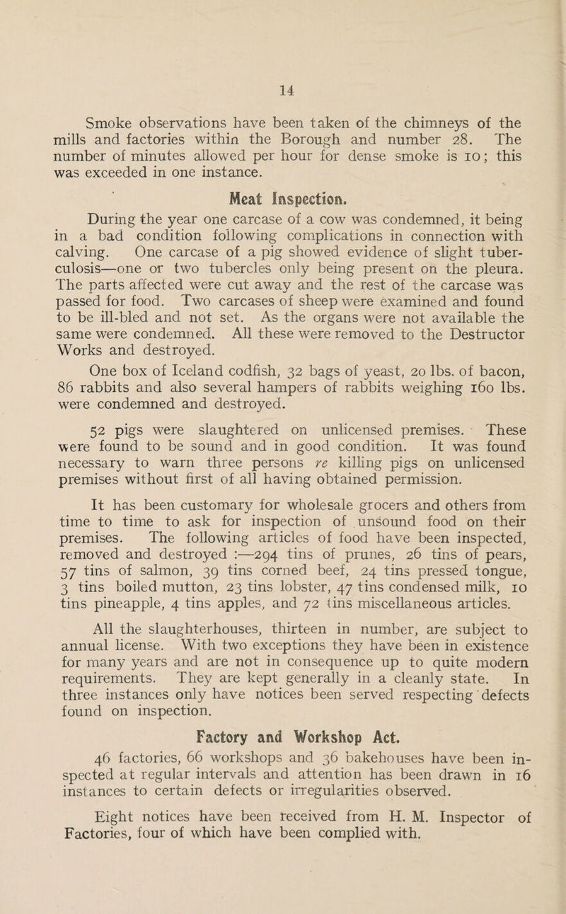 Smoke observations have been taken of the chimneys of the mills and factories within the Borough and number 28. The number of minutes allowed per hour for dense smoke is 10; this was exceeded in one instance. Meat Inspection, During the year one carcase of a cow was condemned, it being in a bad condition following complications in connection with calving. One carcase of a pig showed evidence of slight tuber¬ culosis—one or two tubercles only being present on the pleura. The parts affected were cut away and the rest of the carcase was passed for food. Two carcases of sheep were examined and found to be ill-bled and not set. As the organs were not available the same were condemned. All these were removed to the Destructor Works and destroyed. One box of Iceland codfish, 32 bags of yeast, 20 lbs. of bacon, 86 rabbits and also several hampers of rabbits weighing 160 lbs. were condemned and destroyed. 52 pigs were slaughtered on unlicensed premises. These were found to be sound and in good condition. It was found necessary to warn three persons ve, killing pigs on unlicensed premises without first of all having obtained permission. It has been customary for wholesale grocers and others from time to time to ask for inspection of unsound food on their premises. The following articles of food have been inspected, removed and destroyed :—294 tins of prunes, 26 tins of pears, 57 tins of salmon, 39 tins corned beef, 24 tins pressed tongue, 3 tins boiled mutton, 23 tins lobster, 47 tins condensed milk, 10 tins pineapple, 4 tins apples, and 72 tins miscellaneous articles. All the slaughterhouses, thirteen in number, are subject to annual license. With two exceptions they have been in existence for many years and are not in consequence up to quite modern requirements. They are kept generally in a cleanly state. In three instances only have notices been served respecting defects found on inspection. Factory and Workshop Act. 46 factories, 66 workshops and 36 bakehouses have been in¬ spected at regular intervals and attention has been drawn in 16 instances to certain defects or irregularities observed. Eight notices have been received from H. M. Inspector of Factories, four of which have been complied with.