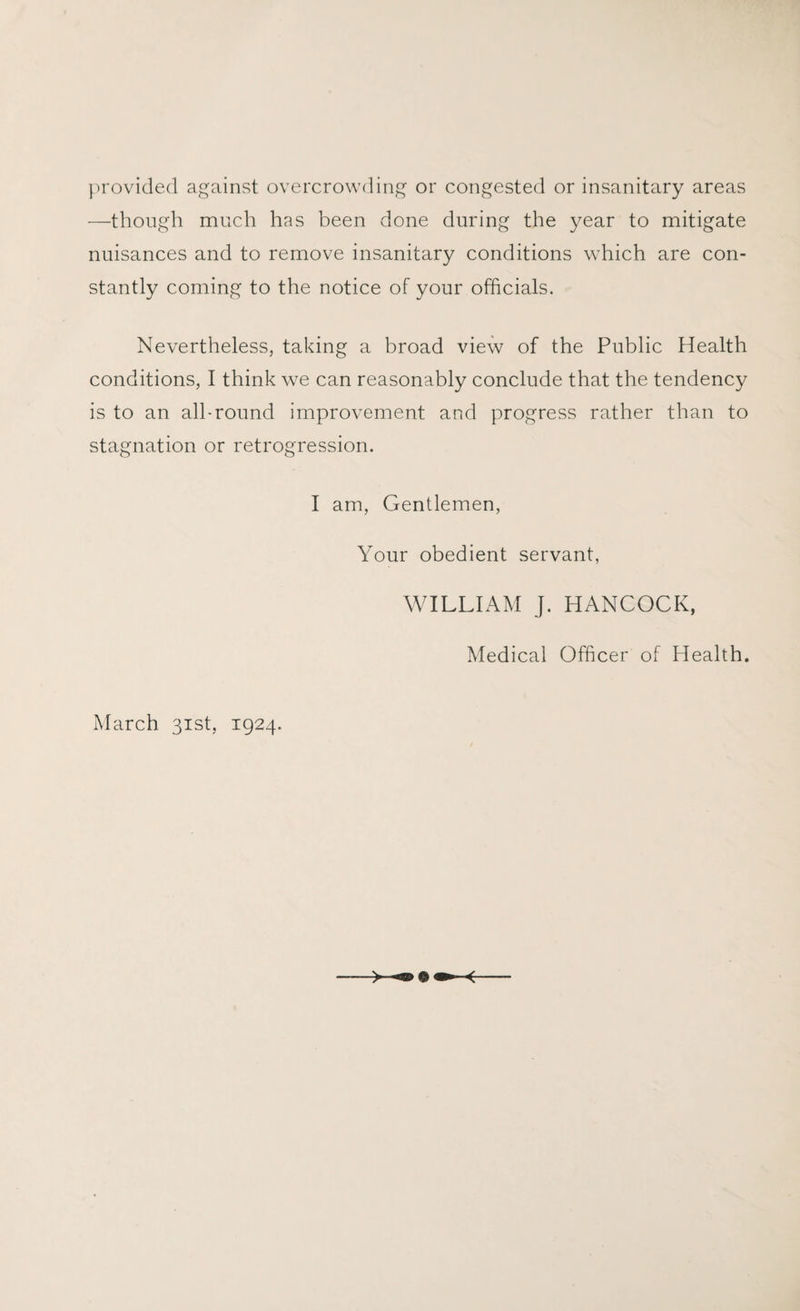 provided against overcrowding or congested or insanitary areas —though much has been done during the year to mitigate nuisances and to remove insanitary conditions which are con¬ stantly coming to the notice of your officials. Nevertheless, taking a broad view of the Public Health conditions, I think we can reasonably conclude that the tendency is to an all-round improvement and progress rather than to stagnation or retrogression. I am, Gentlemen, Your obedient servant, WILLIAM J. HANCOCK, Medical Officer of Health. March 31st, 1924.