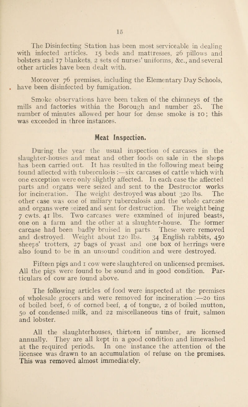 The Disinfecting Station has been most serviceable in dealing with infected articles. 15 beds and mattresses, 26 pillows and bolsters and 17 blankets, 2 sets of nurses’ uniforms, &c., and several other articles have been dealt with. Moreover 76 premises, including the Elementary Day Schools, . have been disinfected by fumigation. Smoke observations have been taken of the chimneys of the mills and factories within the Borough and number 28. The number of minutes allowed per hour for dense smoke is 10; this was exceeded in three instances. Meat Inspection. During the year the usual inspection of carcases in the slaughter-houses and meat and other foods on sale in the shops has been carried out. It has resulted in the following meat being found affected with tuberculosis :—six carcases of cattle which with one exception were only slightly affected. In each case the affected parts and organs were seized and sent to the Destructor works for incineration. The weight destroyed was about 320 lbs. The other case was one of miliary tuberculosis and the whole carcase and organs were seized and sent for destruction. The weight being 7 cwts. 41 lbs. Two carcases were examined of injured beasts, one on a farm and the other at a slaughter-house. The former carcase had been badly bruised in parts. These were removed and destroyed. Weight about 120 lbs. 34 English rabbits, 450 sheeps’ trotters, 27 bags of yeast and one box of herrings were also found to be in an unsound condition and were destroyed. Fifteen pigs and 1 cove were slaughtered on unlicensed premises. All the pigs were found to be sound and in good condition. Par¬ ticulars of cow are found above. The following articles of food were inspected at the premises of wholesale grocers and were removed for incineration :—20 tins of boiled beef, 6 of corned beef, 4 of tongue, 2 of boiled mutton, 50 of condensed milk, and 22 miscellaneous tins of fruit, salmon and lobster. All the slaughterhouses, thirteen in number, are licensed annually. They are all kept in a good condition and limewashed at the required periods. In one instance the attention of the licensee was drawn to an accumulation of refuse on the premises. This was removed almost immediately.