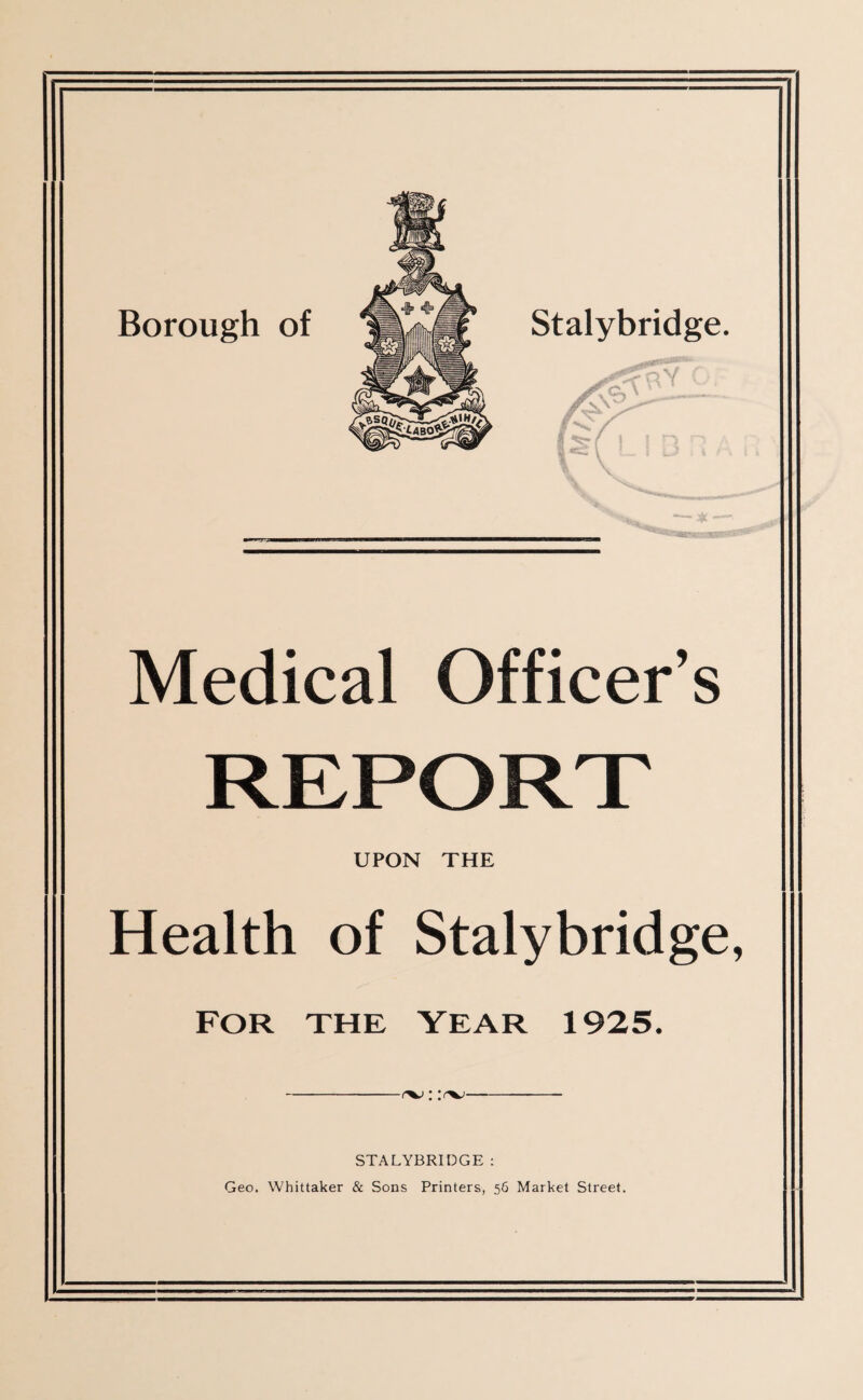 STALYBRIDGE : Geo. Whittaker & Sons Printers, 56 Market Street. Medical Officer’ REPORT UPON THE Health of Stalybrid FOR THE YEAR 1925.