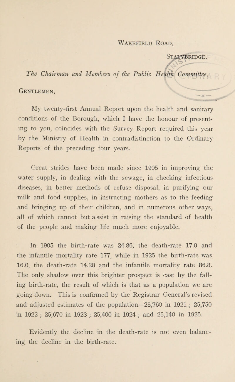 Wakefield Road, Stalybridge. yfyb V._ The Chairman and Members of the Public Health Committee. Gentlemen, My twenty-first Annual Report upon the health and sanitary conditions of the Borough, which I have the honour of present¬ ing to you, coincides with the Survey Report required this year by the Ministry of Health in contradistinction to the Ordinary Reports of the preceding four years. Great strides have been made since 1905 in improving the water supply, in dealing with the sewage, in checking infectious diseases, in better methods of refuse disposal, in purifying our milk and food supplies, in instructing mothers as to the feeding and bringing up of their children, and in numerous other ways, all of which cannot but assist in raising the standard of health of the people and making life much more enjoyable. In 1905 the birth-rate was 24.86, the death-rate 17.0 and the infantile mortality rate 177, while in 1925 the birth-rate was 16.0, the death-rate 14.28 and the infantile mortality rate 86.8. The only shadow over this brighter prospect is cast by the fall¬ ing birth-rate, the result of which is that as a population we are going down. This is confirmed by the Registrar General’s revised and adjusted estimates of the population—25,760 in 1921 ; 25,750 in 1922 ; 25,670 in 1923 ; 25,400 in 1924 ; and 25,140 in 1925. Evidently the decline in the death-rate is not even balanc¬ ing the decline in the birth-rate.