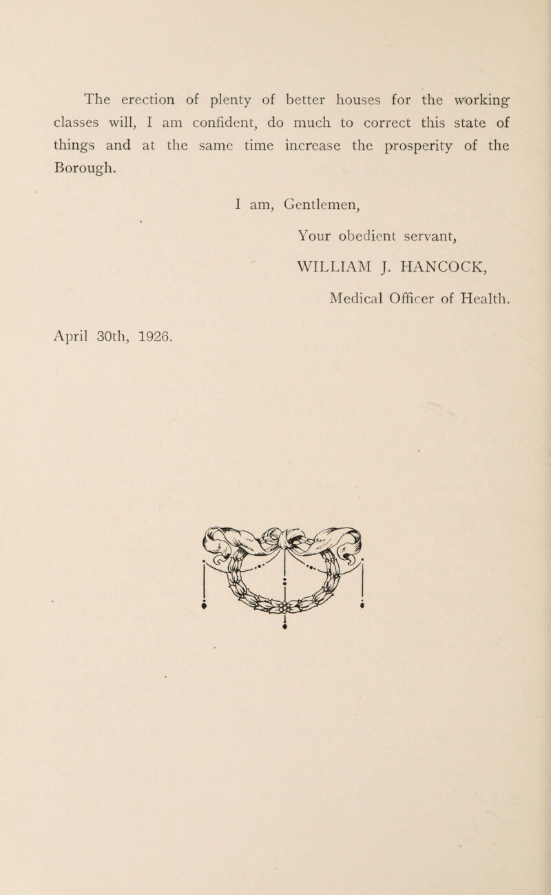 The erection of plenty of better houses for the wtorking classes will, I am confident, do much to correct this state of things and at the same time increase the prosperity of the Borough. I am, Gentlemen, Your obedient servant, WILLIAM J. HANCOCK, Medical Officer of Health. April 30th, 1926.