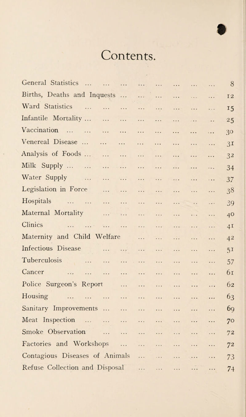 Contents. General Statistics . . 8 Births, Deaths and Inquests. . 12 Ward Statistics . . 15 Infantile Mortality. . 25 Vaccination . . 30 Venereal Disease. . 31 Analysis of Foods. . 32 Milk Supply. . 34 Water Supply . . 37 Legislation in Force . . 38 Hospitals . . 39 Maternal Mortality . . 40 Clinics . . 41 Maternity and Child Welfare . . 42 Infectious Disease . . 51 Tuberculosis . . 57 Cancer . . 61 Police Surgeon’s Report . . 62 Housing . . 63 Sanitary Improvements. . 69 Meat Inspection . . 70 Smoke Observation . . 72 Factories and Workshops . . 72 Contagious Diseases of Animals . . 73 Refuse Collection and Disposal . . 74