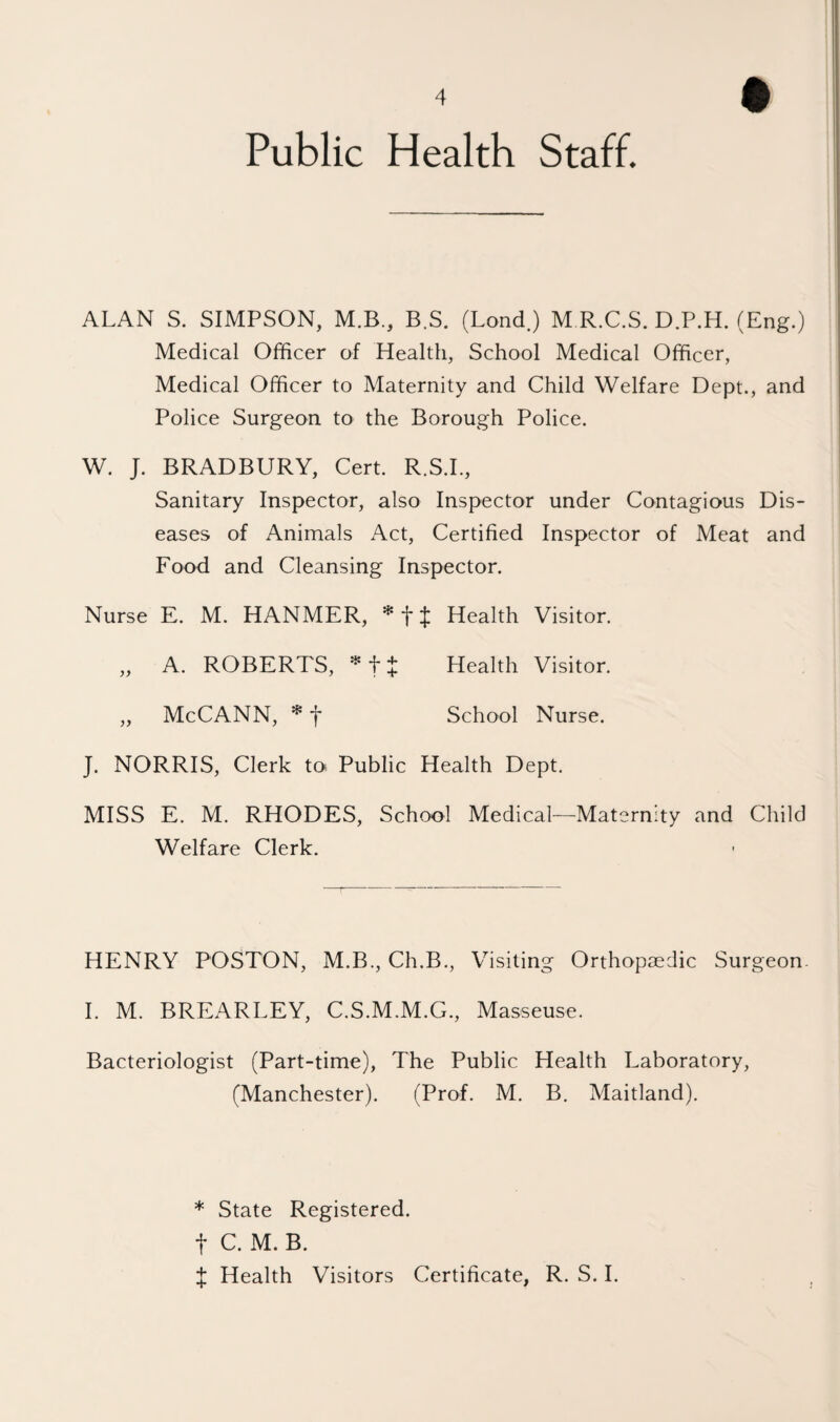 Public Health Staff. ALAN S. SIMPSON, M.B., B.S. (Lond.) M R.C.S. D.P.H. (Eng.) Medical Officer of Health, School Medical Officer, Medical Officer to Maternity and Child Welfare Dept., and Police Surgeon to the Borough Police. W. J. BRADBURY, Cert. R.S.I., Sanitary Inspector, also Inspector under Contagious Dis¬ eases of Animals Act, Certified Inspector of Meat and Food and Cleansing Inspector. Nurse E. M. HANMER, Health Visitor. „ A. ROBERTS, ^ f + Health Visitor. „ McCANN, * f School Nurse. J. NORRIS, Clerk toi Public Health Dept. MISS E. M. RHODES, School Medical—Maternity and Child Welfare Clerk. HENRY POSTON, M.B., Ch.B., Visiting Orthopaedic Surgeon. I. M. BREARLEY, C.S.M.M.G., Masseuse. Bacteriologist (Part-time), The Public Health Laboratory, (Manchester). (Prof. M. B. Maitland). * State Registered, t C. M. B. X Health Visitors Certificate, R. S. I.