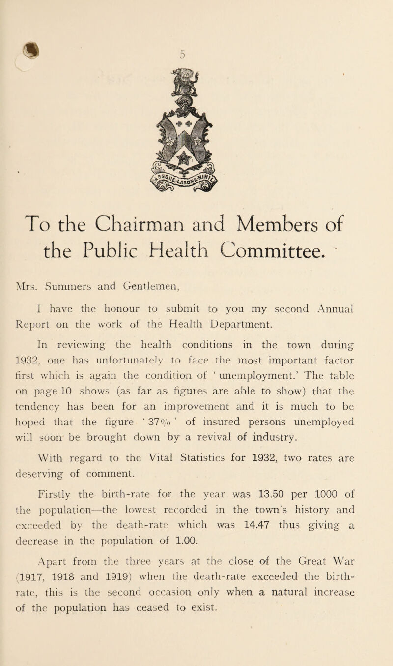 s 5 To the Chairman and Members of the Public Health Committee. Mrs. Summers and Gentlemen, I have the honour to submit tO' you my second Annual Report on the work of the Health Department. In reviewing the health conditions in the town during 1932, one has unfortunately to face the most important factor hrst which is again the condition of ‘ unemployment.’ The table on page 10 shows (as far as figures are able to show) that the tendency has been for an improvement and it is much to be hoped that the figure ‘ 37 o/o ’ of insured persons unemployed will soon be brought down by a revival of industry. With regard to the Vital Statistics for 1932, two rates are deserving of comment. Firstly the birth-rate for the year was 13.50 per 1000 of the population—the lowest recorded in the town’s history and exceeded by the death-rate which was 14.47 thus giving a decrease in the population of 1.00. Apart from the three years at the close of the Great War (1917, 1918 and 1919) when the death-rate exceeded the birth¬ rate, this is the second occasion only when a natural increase of the population has ceased to exist.