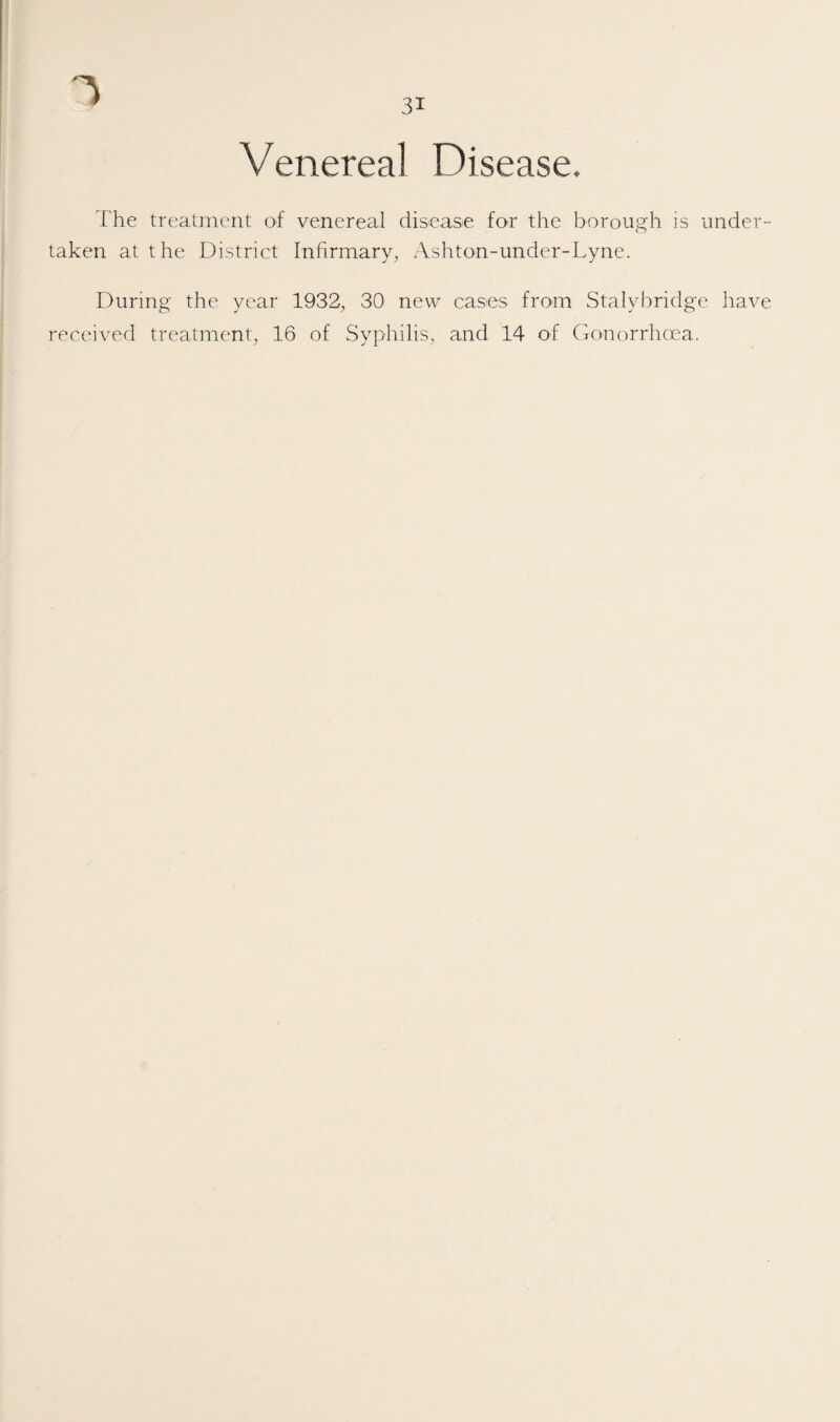 Venereal Disease. The treatment of venereal disease for the borough is under¬ taken at the District Infirmary, Ashton-under-Lyne. During the year 1932, 30 new cases from Stalybridge have received treatment, 16 of Syphilis, and 14 of (ionorrhcea.