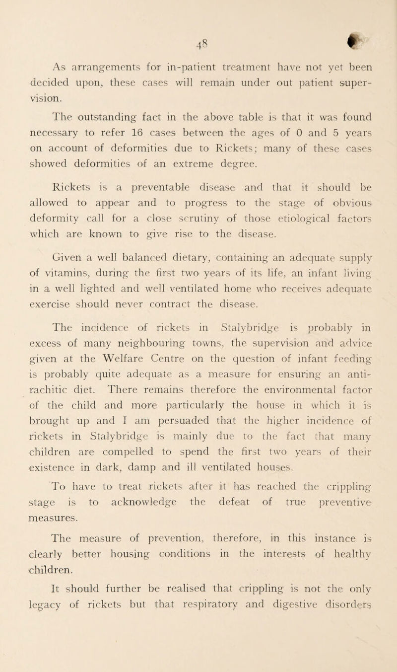 As arrnngeinonts for in-patient treatment have not yet been decided upon, these cases will remain under out patient super¬ vision. The outstanding fact in the above table is that it was found necessary to refer 16 cases between the ages of 0 and 5 years on account of deformities due to Rickets; many of these cases showed deformities of an extreme degree. Rickets is a preventable disease and that it should be allowed to appear and to progress to the stage of obvious deformity call for a close scrutiny of those etiological factors which are known to give rise to the disease. Given a well balanced dietary, containing an adequate supply of vitamins, during the first two years of its life, an infant living in a well lighted and well ventilated home who receives adequate exercise should never contract the disease. The incidence of rickets in Stalybridge is probably in excess of many neighbouring towns, the supervision and advice given at the Welfare Centre on the question of infant feeding is probably quite adequate as a measure for ensuring an anti¬ rachitic diet. There remains therefore the environmental factor of the child and more particularly the house in which it is brought up and I am persuaded that the higher incidence of rickets in Stalybridge is mainly due to the fact that many children are compelled to spend the first two years of their existence in dark, damp and ill ventilated houses. To have to treat rickets after it has reached the crippling stage is to acknowledge the defeat of true preventive measures. The measure of prevention, therefore, in this instance is clearly better housing conditions in the interests of healthy children. It should further be realised that crippling is not the only legacy of rickets but that respiratory and digestive disorders
