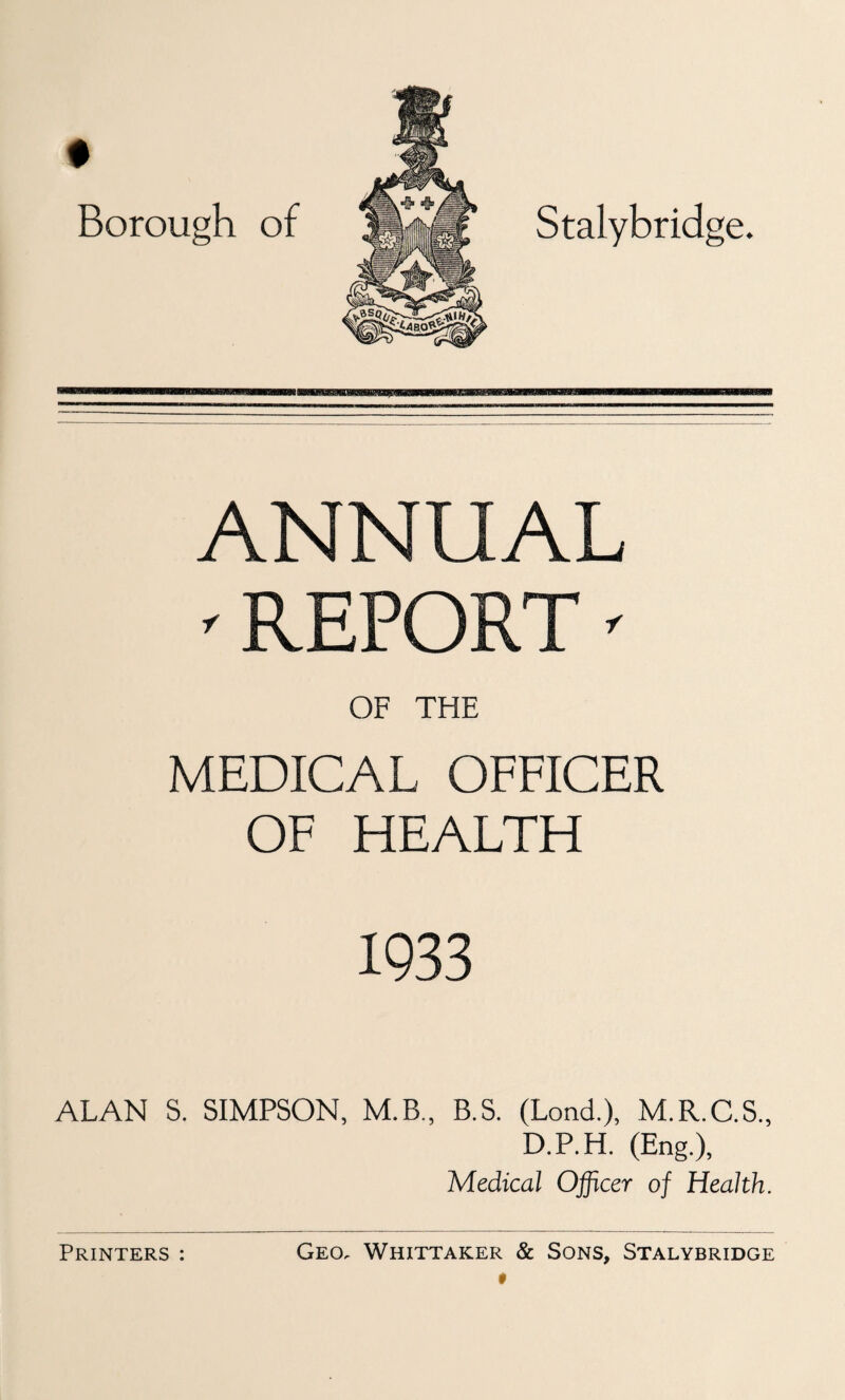 f Borough of Stalybridge. ANNUAL ^ REPORT' OF THE MEDICAL OFFICER OF HEALTH 1933 ALAN S. SIMPSON, M.B., B.S. (Lond.), M.R.C.S., D.P.H. (Eng.), Medical Officer of Health.