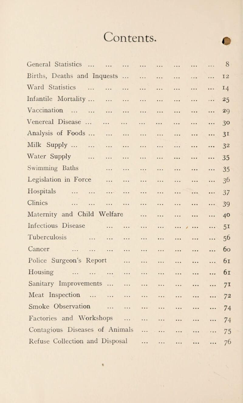 Contents. General Statistics . Births, Deaths and Inquests ... Ward Statistics . Infantile Mortality. Vaccination . Venereal Disease. Analysis of Foods. Milk Supply. Water Supply . Swimming Baths . Legislation in Force . Hospitals . Clinics ... ... ... ... Maternity and Child Welfare Infectious Disease . Tuberculosis . Cancer . Police Surgeon’s Report Housing . Sanitary Improvements. Meat Inspection . Smoke Observation . Factories and Workshops Contagious Diseases of Animals Refuse Collection and Disposal 8 12 14 25 29 30 31 32 35 35 36 37 39 40 51 56 60 61 61 71 72 74 74 75 76 I