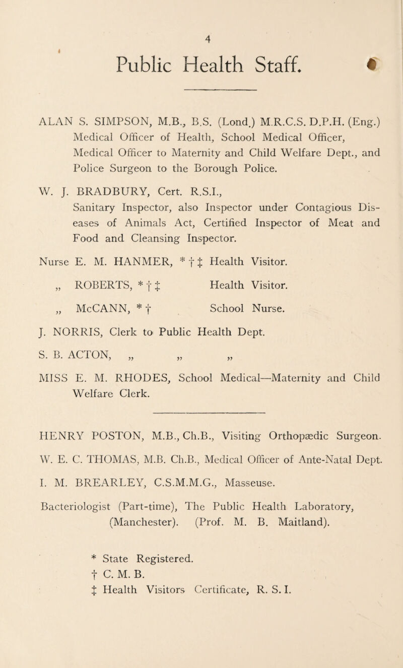 4 Public Health Staff. • ALAN S. SIMPSON, M.B., B.S. (Bond.) M.R.C.S. D.P.H. (Eng.) Medical Officer of Health, School Medical Officer, Medical Officer to Maternity and Child Welfare Dept., and Police Surgeon to the Borough Police. W. J. BRADBURY, Cert. R.S.L, Sanitary Inspector, also Inspector under Contagious Dis¬ eases of Animals Act, Certified Inspector of Meat and Food and Cleansing Inspector. Nurse E. M. HANMER, f J Health Visitor. „ ROBERTS, * 11 Health Visitor. „ McCANN, * f School Nurse. J. NORRIS, Clerk tO' Public Health Dept. S. B. ACTON, „ MISS E. M. RHODES, School Medical—Maternity and Child Welfare Clerk. HENRY POSTON, M.B., Ch.B., Visiting Orthopsedic Surgeon. W. E. C. THOMAS, M.B. Ch.B., Medical Officer of Ante-Natal Dept. I. M. BREARLEY, C.S.M.M.G., Masseuse. Bacteriologist (Part-time), The Public Health Laboratory, (Manchester). (Prof. M. B. Maitland). * State Registered, t C. M. B. J Health Visitors Certificate, R. S. I.