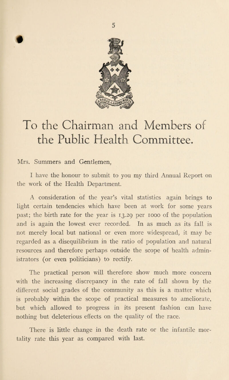 To the Chairman and Members of the Public Health Committee. Mrs. Summers and Gentlemen, I have the honour to submit to you my third Annual Report on the work of the Health Department. A consideration of the year’s vital statistics again brings to light certain tendencies which have been at work for some years past; the birth rate for the year is 13.29 per 1000 of the population and is again the lowest ever recorded. In as much as its fall is not merely local but national or even more widespread, it may be regarded as a disequilibrium in the ratio* of population and natural resources and therefore perhaps outside the scope of health admin¬ istrators (or even politicians) to rectify. The practical person will therefore show much more concern with the increasing discrepancy in the rate of fall shown by the different social grades of the community as this is a matter which is probably within the scope of practical measures to ameliorate, but which allowed to progress in its present fashion can have nothing but deleterious effects on the quality of the race. There is little change in the death rate or the infantile mor¬ tality rate this year as compared with last.