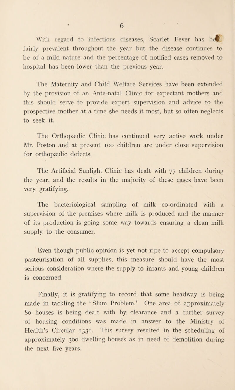 With regard to infectious diseases, Scarlet Fever has bc^ fairly prevalent throughout the year but the disease continues to be of a mild nature and the percentage of notified cases removed to hospital has been lower than the previous year. The Maternity and Child Welfare Services have been extended by the provision of an Ante-natal Clinic for expectant mothers and this should serve to provide expert supervision and advice to the prospective mother at a time she needs it most, but so often neglects to seek it. The Orthopaedic Clinic has continued very active work under Mr. Poston and at present lOO children are under close supervision for orthopaedic defects. The Artificial Sunlight Clinic has dealt with 77 children during the year, and the results in the majority of these cases have been very gratifying. The bacteriological sampling of milk co-ordinated with a supervision of the premises where milk is produced and the manner of its production is going some way towards ensuring a clean milk supply to the consumer. Even though public opinion is yet not ripe to accept compulsory pasteurisation of all supplies, this measure should have the most serious consideration where the supply to infants and young children is concerned. Finally, it is gratifying to record that some headway is being made in tackling the ^ Slum Problem.’ One area of approximately 80 houses is being dealt with by clearance and a further survey of housing conditions was made in answer to the Ministry of Health’s Circular 1331. This survey resulted in the scheduling of approximately 300 dwelling houses as in need of demolition during the next five years.