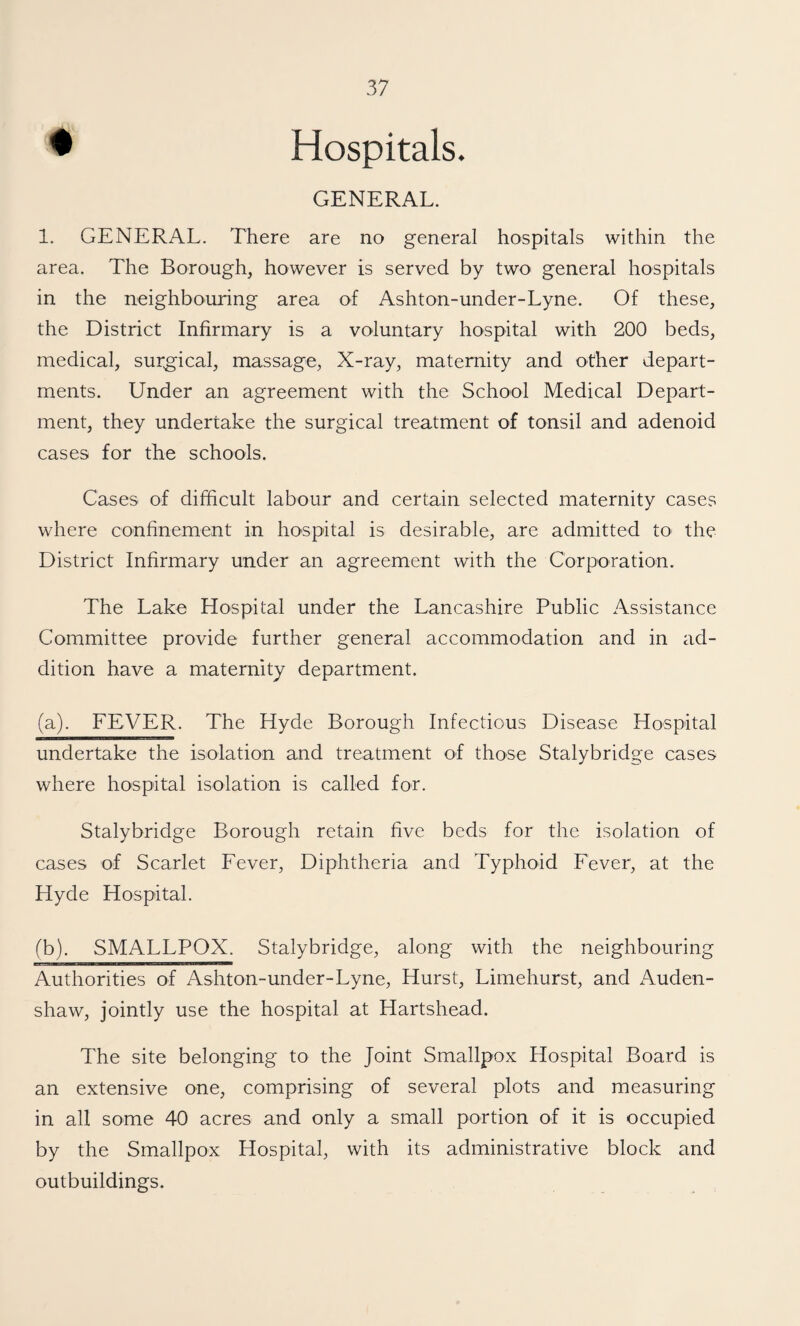 ♦ Hospitals. GENERAL. 1. GENERAL. There are no general hospitals within the area. The Borough, however is served by two general hospitals in the neighbouring area of Ashton-under-Lyne. Of these, the District Infirmary is a voluntary hospital with 200 beds, medical, surgical, massage, X-ray, maternity and other depart¬ ments. Under an agreement with the School Medical Depart¬ ment, they undertake the surgical treatment of tonsil and adenoid cases for the schools. Cases of difficult labour and certain selected maternity cases where confinement in hospital is desirable, are admitted to^ the District Infirmary under an agreement with the Corporation. The Lake Hospital under the Lancashire Public Assistance Committee provide further general accommodation and in ad¬ dition have a maternity department. (a). FEVER. The Hyde Borough Infectious Disease Hospital undertake the isolation and treatment of those Stalybridge cases where hospital isolation is called for. Stalybridge Borough retain five beds for the isolation of cases of Scarlet Fever, Diphtheria and Typhoid Fever, at the Hyde Hospital. fb). SMALLPOX. Stalybridge, along with the neighbouring Authorities of Ashton-under-Lyne, Hurst, Limehurst, and x\uden- shaw, jointly use the hospital at Hartshead. The site belonging to the Joint Smallpox Hospital Board is an extensive one, comprising of several plots and measuring in all some 40 acres and only a small portion of it is occupied by the Smallpox Hospital, with its administrative block and outbuildings.