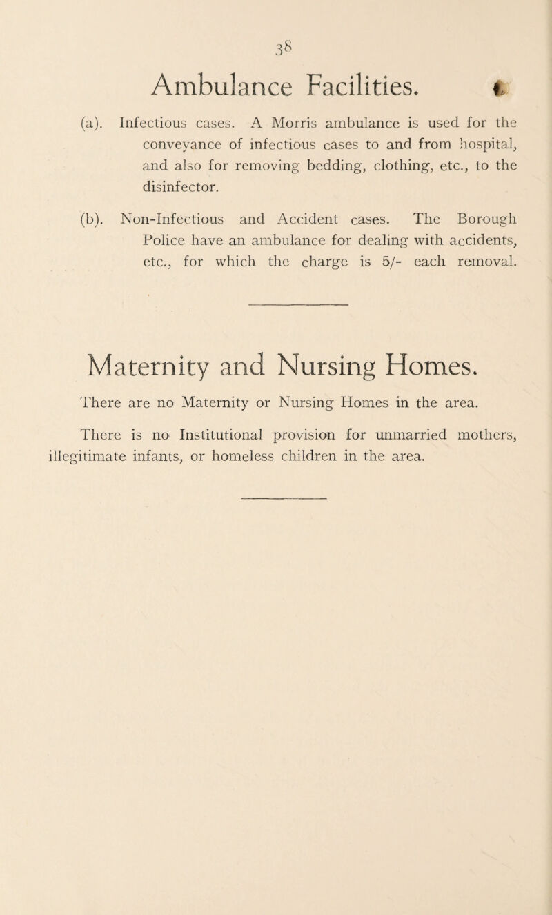 3^ Ambulance Facilities. (a) . Infectious cases. A Morris ambulance is used for the conveyance of infectious cases to and from hospital, and also for removing bedding, clothing, etc., to the disinfector. (b) . Non-Infectious and Accident cases. The Borough Police have an ambulance for dealing with accidents, etc., for which the charge is 5/- each removal. Maternity and Nursing Flomes. There are no Maternity or Nursing Homes in the area. There is no Institutional provision for unmarried mothers, illegitimate infants, or homeless children in the area.