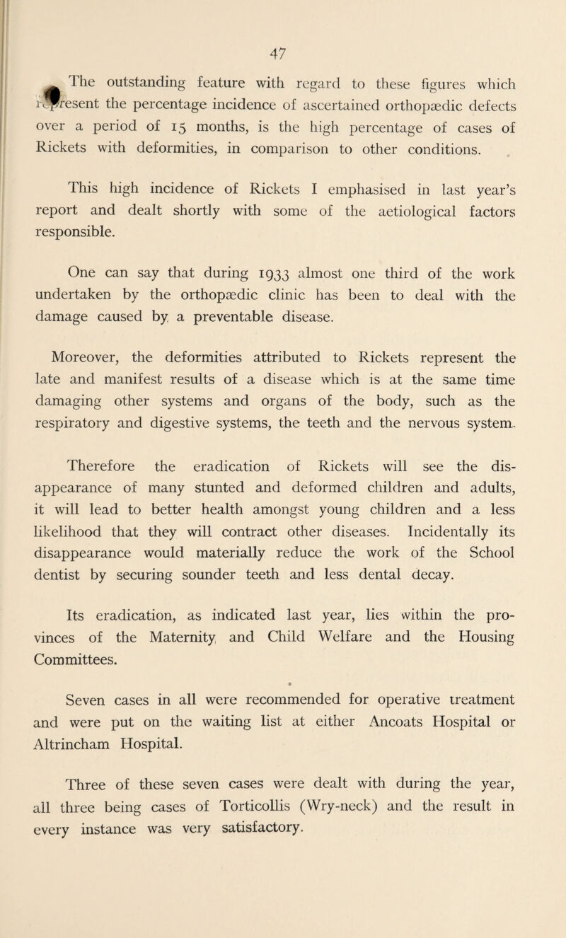 The outstanding feature with regard to these figures which r^P^esent the percentage incidence of ascertained orthopaedic defects over a period of 15 months, is the high percentage of cases of Rickets with deformities, in comparison to other conditions. This high incidence of Rickets I emphasised in last year’s report and dealt shortly with some of the aetiological factors responsible. One can say that during 1933 almost one third of the work undertaken by the orthopaedic clinic has been to deal with the damage caused by a preventable disease. Moreover, the deformities attributed to Rickets represent the late and manifest results of a disease which is at the same time damaging other systems and organs of the body, such as the respiratory and digestive systems, the teeth and the nervous system,. Therefore the eradication of Rickets will see the dis¬ appearance of many stunted and deformed children and adults, it will lead to better health amongst young children and a less likelihood that they will contract other diseases. Incidentally its disappearance would materially reduce the work of the School dentist by securing sounder teeth and less dental decay. Its eradication, as indicated last year, lies within the pro¬ vinces of the Maternity and Child Welfare and the Housing Committees. • Seven cases in all were recommended for operative treatment and were put on the waiting list at either Ancoats Hospital or Altrincham Hospital. Three of these seven cases were dealt with during the year, all three being cases of Torticollis (Wry-neck) and the result in every instance was very satisfactory.