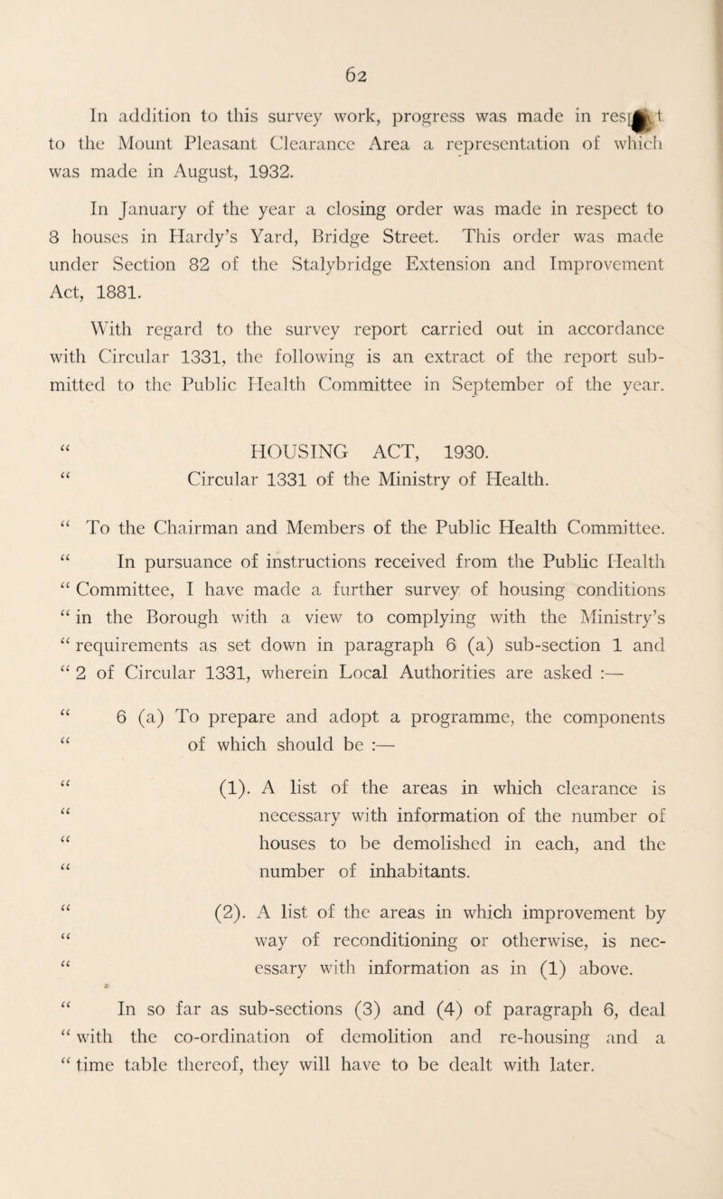 In addition to this survey work, progress was made in resis t to the Mount Pleasant Clearance Area a representation of which was made in August, 1932. In January of the year a closing order was made in respect to 8 houses in Hardy’s Yard, Bridge Street. This order was made under Section 82 of the Stalybridge Extension and Improvement Act, 1881. With regard to the survey report carried out in accordance with Circular 1331, the following is an extract of the report sub¬ mitted to the Public Health Committee in September of the year. HOUSING ACT, 1930. “ Circular 1331 of the Ministry of Health. “ To the Chairman and Members of the Public Health Committee. “ In pursuance of instructions received from the Public Health Committee, 1 have made a further survey of housing conditions “ in the Borough with a view to complying with the Ministry’s “ requirements as set down in paragraph 6 (a) sub-section 1 and “ 2 of Circular 1331, wherein Local Authorities are asked :— “ 6 (a) To prepare and adopt a programme, the components “ of which should be :— (!)• A list of the areas in which clearance is necessary with information of the number of “ houses to be demolished in each, and the number of inhabitants. “ (2). A list of the areas in which improvement by way of reconditioning or otherwise, is nec- “ essary with information as in (1) above. “ In so far as sub-sections (3) and (4) of paragraph 6, deal “ with the co-ordination of demolition and re-housing and a “ time table thereof, they will have to be dealt with later.