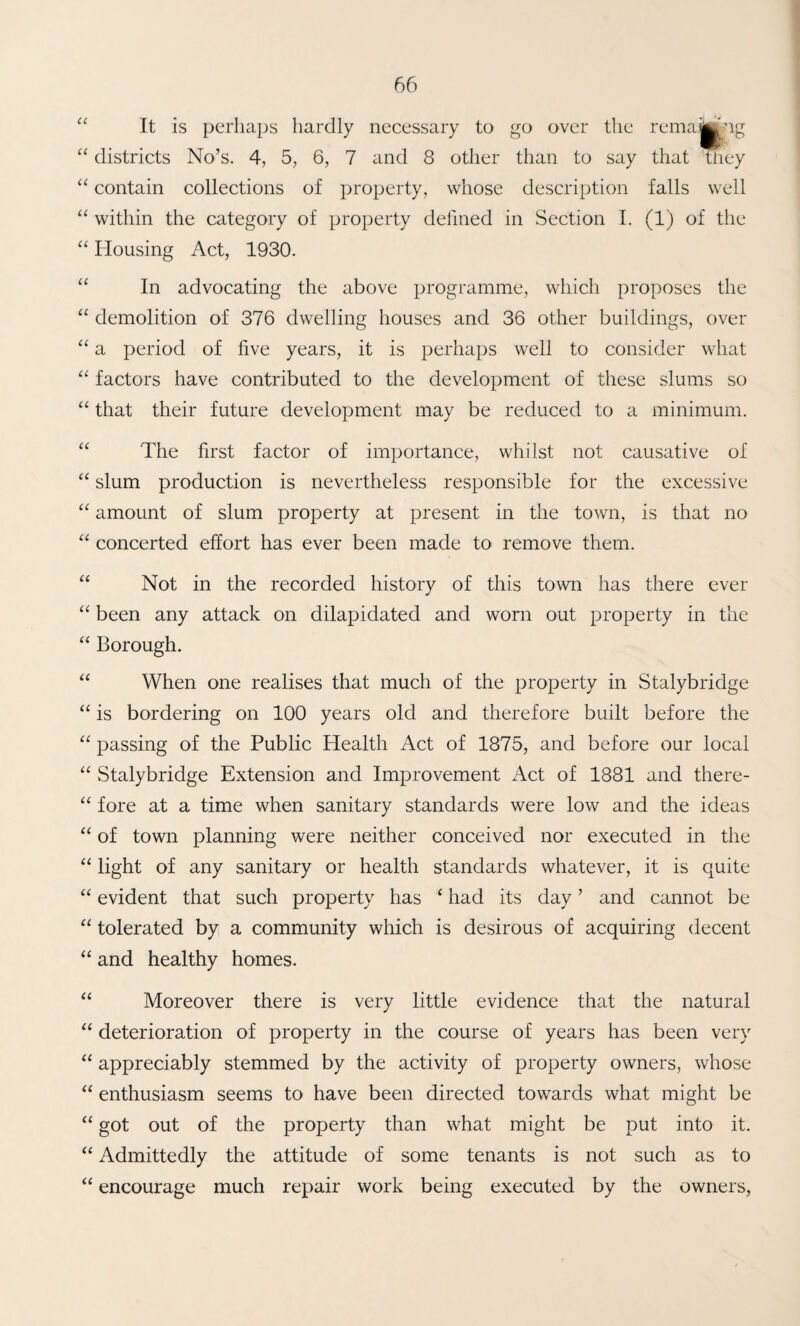 “ It is perhaps hardly necessary to go over the remajjjjng districts No’s. 4, 5, 6, 7 and 8 other than to say that ttiey contain collections of property, whose description falls well ‘‘ within the category of property defined in Section 1. (1) of the Housing Act, 1930. “ In advocating the above programme, which proposes the demolition of 376 dwelling houses and 36 other buildings, over a period of five years, it is perhaps well to consider what “ factors have contributed to the development of these slums so “ that their future development may be reduced to a minimum. “ The first factor of importance, whilst not causative of slum production is nevertheless responsible for the excessive “ amount of slum property at present in the town, is that no concerted effort has ever been made to remove them. “ Not in the recorded history of this town has there ever “ been any attack on dilapidated and worn out property in the “ Borough. “ When one realises that much of the property in Stalybridge is bordering on 100 years old and therefore built before the “ passing of the Public Health Act of 1875, and before our local “ Stalybridge Extension and Improvement Act of 1881 and there- “ fore at a time when sanitary standards were low and the ideas “ of town planning were neither conceived nor executed in the “ light of any sanitary or health standards whatever, it is quite “ evident that such property has ‘ had its day ’ and cannot be “ tolerated by a community which is desirous of acquiring decent and healthy homes. “ Moreover there is very little evidence that the natural “ deterioration of property in the course of years has been very appreciably stemmed by the activity of property owners, whose enthusiasm seems to have been directed towards what might be “ got out of the property than what might be put into it. ‘‘ Admittedly the attitude of some tenants is not such as to encourage much repair work being executed by the owners.