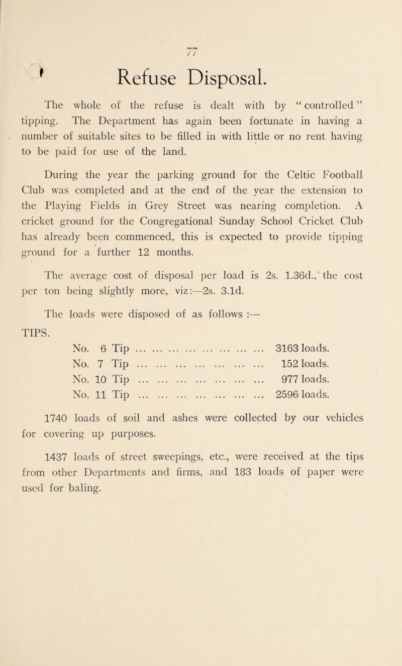’ Refuse Disposal The whole of the refuse is dealt with by “ controlled ” tipping. The Department has again been fortunate in having a number of suitable sites to be filled in with little or no rent having to be paid for use of the land. During the year the parking ground for the Celtic Football Club was completed and at the end of the year the extension to the Playing Fields in Grey Street was nearing completion. A cricket ground for the Congregational Sunday School Cricket Club has already been commenced, this is expected to provide tipping ground for a further 12 months. The average cost of disposal per load is 2s. 1.36d., the cost per ton being slightly more, viz:—2s. 3.Id. The loads were disposed of as follows :— TIPS. No. 6 Tip . 3163 loads. No. 7 Tip . 152 loads. No. 10 Tip . 977 loads. No. 11 Tip . 2596 loads. 1740 loads of soil and ashes were collected by our vehicles for covering up purposes. 1437 loads of street sweepings, etc., were received at the tips from other Departments and firms, and 183 loads of paper were used for baling.