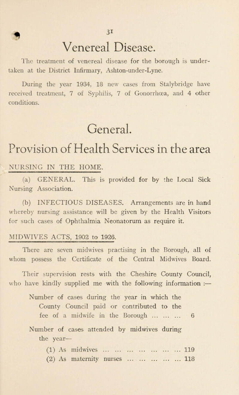 Venereal Disease. The treatment of venereal disease for the borough is under¬ taken at the District Infirmary, Ashton-under-Lyne. During the year 1934, 18 new cases from Stalybridge have received treatment, 7 of Syphilis, 7 of Gonorrhoea, and 4 other conditions. General. Provision of Health Services in the area NURSING IN THE HOME. (a) GENERAL. This is provided for by the Local Sick Nursing Association. (b) INFECTIOUS DISEASES. Arrangements are in hand whereby nursing assistance will be given by the Health Visitors for such cases of Ophthalmia Neonatorum as require it. MIDWIVES ACTS, 1902 to 1926. There are seven midwives practising in the Borough, all of whom possess the Certificate of the Central Midwives Board. Their supervision rests with the Cheshire County Council, who have kindly supplied me with the following information :— Number of cases during the year in which the County Council paid or contributed to the fee of a midwife in the Borough . 6 Number of cases attended by midwives during the year— (1) As midwives .119 (2) As maternity nurses .118