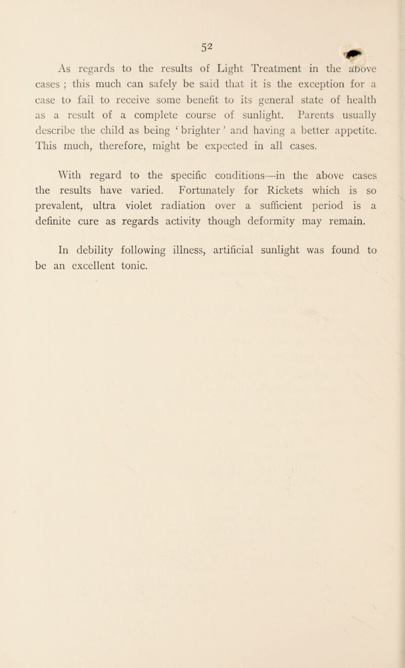 As regards to the results of Light Treatment in the above cases ; this much can safely be said that it is the exception for a case to fail to receive some benefit to its general state of health as a result of a complete course of sunlight. Parents usually describe the child as being ^ brighter ’ and having a better appetite. This much, therefore, might be expected in all cases. With regard to the specific conditions—in the above cases the results have varied. Fortunately for Rickets which is so prevalent, ultra violet radiation over a sufficient period is a definite cure as regards activity though deformity may remain. In debility following illness, artificial sunlight was found to be an excellent tonic.