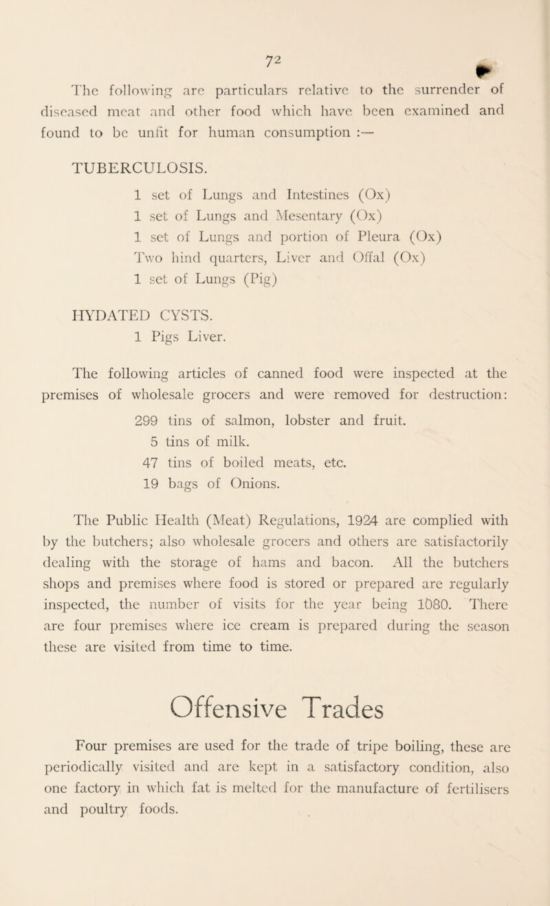 r The followinc^ arc particulars relative to the surrender of diseased meat and other food which have been examined and found to be unht for human consumption :— TUBERCULOSIS. 1 set of Lungs and Intestines (Ox) 1 set of Lungs and Mesentary (Ox) 1 set of Lungs and portion of Pleura (Ox) Two hind quarters, Liver and Offal (Ox) 1 set of Lungs (Pig) IIYDATED CYSTS. 1 Pigs Liver. The following articles of canned food were inspected at the premises of wholesale grocers and were removed for destruction: 299 tins of salmon, lobster and fruit. 5 tins of milk. 47 tins of boiled meats, etc. 19 bags of Onions. The Public Health (Meat) Regulations, 1924 are complied with by the butchers; also wholesale grocers and others are satisfactorily dealing with the storage of hams and bacon, x^ll the butchers shops and premises where food is stored or prepared are regularly inspected, the number of visits for the year being 1080. There are four premises where ice cream is prepared during the season these are visited from time to time. Offensive Trades Four premises are used for the trade of tripe boiling, these are periodically visited and are kept in a satisfactory condition, also one factory in which fat is melted for the manufacture of fertilisers and poultry foods.