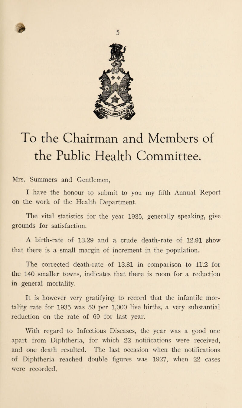 To the Chairman and Members of the Public Health Committee. Mrs. Summers and Gentlemen, I have the honour to submit to you my fifth Annual Report on the work of the Health Department. The vital statistics for the year 1935, generally speaking, give grounds for satisfaction. A birth-rate of 13.29 and a crude death-rate of 12.91 show that there is a small margin of increment in the population. The corrected death-rate of 13.81 in comparison to 11.2 for the 140 smaller towns, indicates that there is room for a reduction in general mortality. It is however very gratifying to record that the infantile mor¬ tality rate for 1935 was 50 per 1,000 live births, a very substantial reduction on the rate of 69 for last year. With regard to Infectious Diseases, the year was a good one apart from Diphtheria, for which 22 notifications were received, and one death resulted. The last occasion when the notifications of Diphtheria reached double figures was 1927, when 22 cases were recorded.