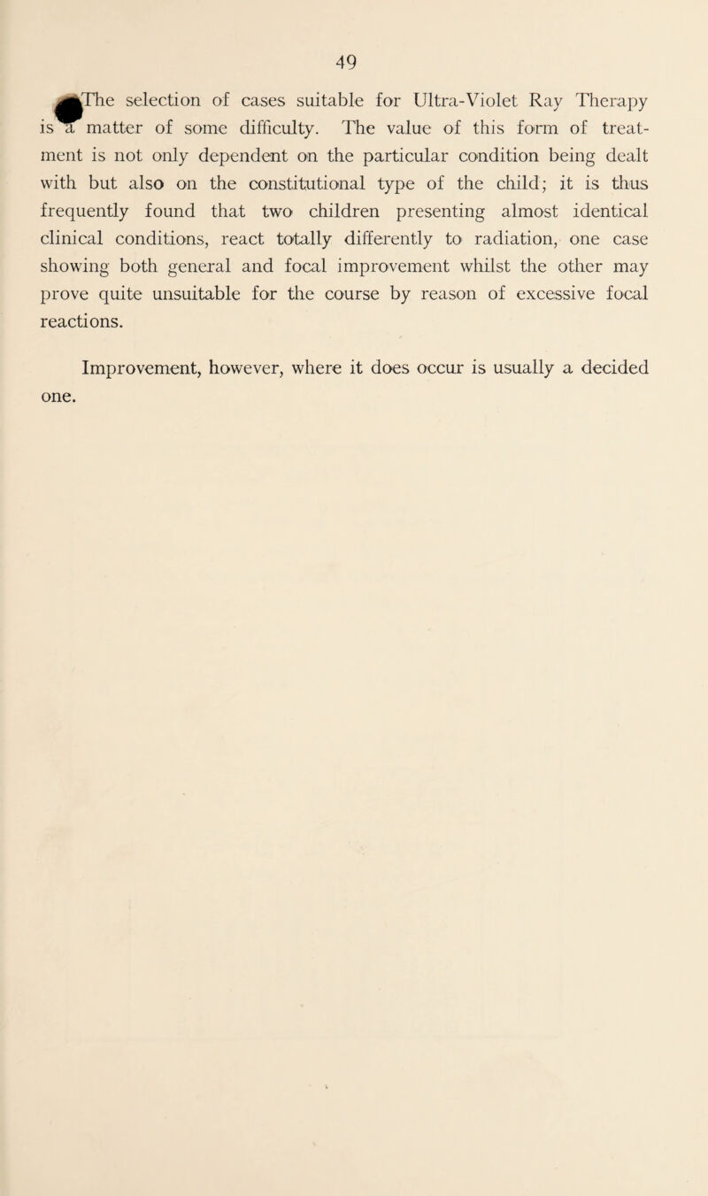 ^kThe selection of cases suitable for Ultra-Violet Ray Therapy is 11 matter of some difficulty. The value of this form of treat¬ ment is not only dependent on the particular condition being dealt with but also on the constitutional type of the child; it is thus frequently found that two children presenting almost identical clinical conditions, react totally differently to radiation, one case showing both general and focal improvement whilst the other may prove quite unsuitable for the course by reason of excessive focal reactions. Improvement, however, where it does occur is usually a decided one.