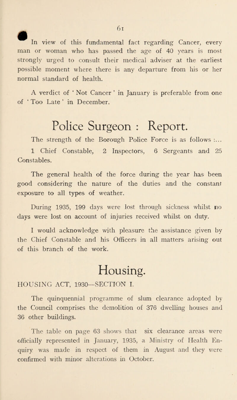 man or woman who has passed the age of 40 years is most strongly urged to consult their medical adviser at the earliest possible moment where there is any departure from his or her normal standard of health. A verdict of ‘ Not Cancer ’ in January is preferable from one of ‘ Too Late ’ in December. Police Surgeon : Report. The strength of the Borough Police Force is as follows :... 1 Chief Constable, 2 Inspectors, 6 Sergeants and 25 Constables. The general health of the force during the year has been good considering the nature of the duties and the constant exposure to all types of weather. During 1935, 199 days were lost through sickness whilst no days were lost on account of injuries received whilst on duty. I would acknowledge with pleasure the assistance given by the Chief Constable and his Officers in all matters arising out of this branch of the work. Housing. HOUSING ACT, 1930-SECTION I. The quinquennial programme of slum clearance adopted by the Council comprises the demolition of 376 dwelling houses and 36 other buildings. The table on page 63 shows that six clearance areas were officially represented in January, 1935, a Ministry of Health En¬ quiry was made in respect of them in August and they were confirmed with minor alterations in October.