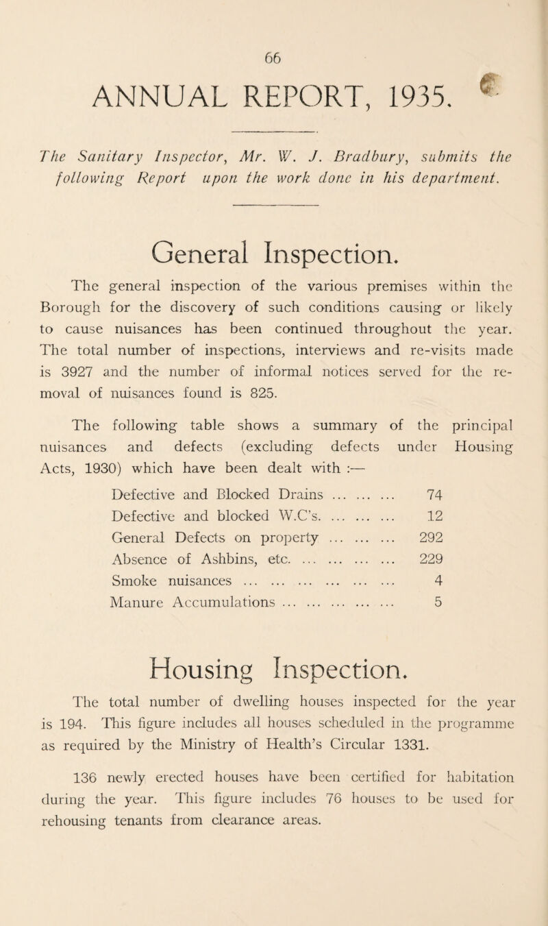 ANNUAL REPORT, 1935. * The Sanitary Inspector, Tf/-*. W. J. Bradbury, submits the following Report upon the work done in his department. General Inspection. The general inspection of the various premises within the Borough for the discovery of such conditions causing or likely to cause nuisances has been continued throughout the year. The total number of inspections, interviews and re-visits made is 3927 and the number of informal notices served for the re¬ moval of nuisances found is 825. The following table shows a summary of the principal nuisances and defects (excluding defects under Housing Acts, 1930) which have been dealt with :— Defective and Blocked Drains . 74 Defective and blocked W.C’s. 12 General Defects on property . 292 Absence of Ashbins, etc. 229 Smoke nuisances . 4 Manure Accumulations. 5 Housing Inspection. The total number of dwelling houses inspected for the year is 194. This figure includes all houses scheduled in the programme as required by the Ministry of Health’s Circular 1331. 136 newly erected houses have been certified for habitation during the year. This figure includes 76 houses to be used for rehousing tenants from clearance areas.